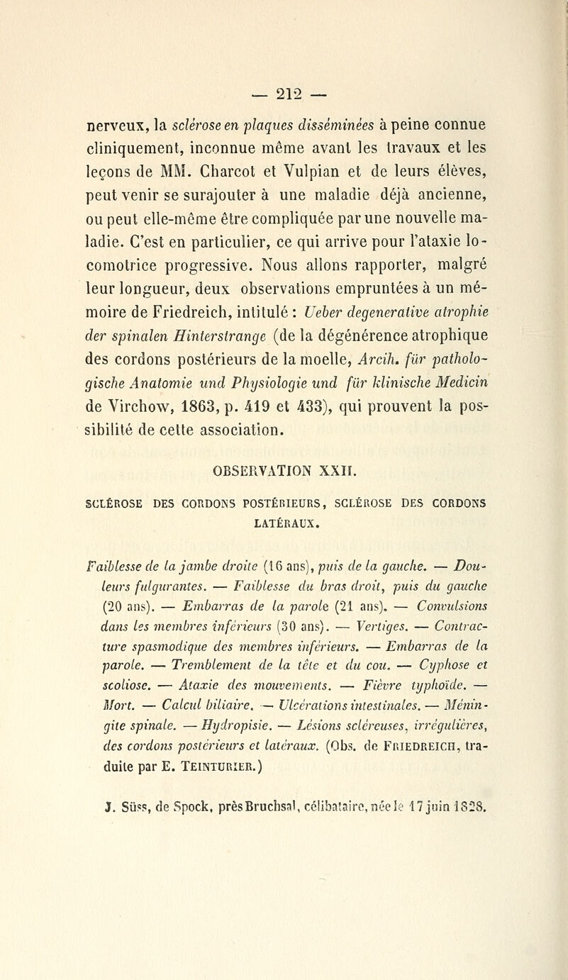nerveux, la sclérose en plaques disséminées à peine connue cliniqueraent, inconnue même avant les travaux et les leçons de MM. Charcot et Vulpian et de leurs élèves, peut venir se surajouter à une maladie déjà ancienne, ou peut elle-même être compliquée par une nouvelle ma- ladie. C'est en particulier, ce qui arrive pour l'ataxie lo- comotrice progressive. Nous allons rapporter, malgré leur longueur, deux observations empruntées à un mé- moire de Friedreich, intitulé : Ueber degenerative atrophie der spinalen Hinterstrange (de la dégénérence atrophique des cordons postérieurs de la moelle, Arcih. fur patholo- gische Anatomie und Physiologie und fur klinische Medicin de Virchow, 1863, p. 419 et 433), qui prouvent la pos- sibilité de cette association. OBSERVATION XXII. SCLÉROSE DES CORDONS POSTÉRIEURS, SCLÉROSE DES CORDONS LATÉRAUX. Faiblesse de la jambe droite (16 ans), pais de la gauche. — Dou- leurs fulgurantes. — Faiblesse du bras droit, puis du gauche (20 ans). — Embarras de la parole, (21 ans). — Convidsions dans les membres inférieurs (30 ans). — Vertiges. — Contrac- ture spasmodique des membres inférieurs. — Embarras de la parole. — Tremblement de la tête et du cou. — Cyphose et scoliose. — Ataxie des mouvements. — Fièvre typhoïde. — Mort. — Calcul biliaire. —> Ulcérations intestinales. — Ménin- gite spinale. — Hydropisie. — Lésions sclcrcuses1 irrégulicres, des cordons postérieurs et latéraux. (Obs. de Friedreich, tra- duite par E. Teinturier.) J. Sû«s, de Spock, prèsBruchsnl, célibataire, née le 17 juin 1828.