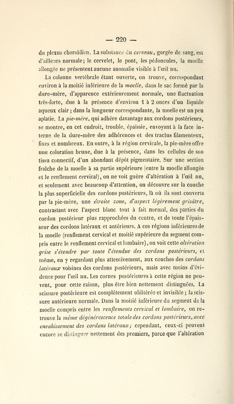 du plexus choroïdicn. La substance du cerveau, gorgée de sang, est d'ailleurs normale; le cervelet, le pont, les pédoncules, la moelle allongée ne présentent aucune anomalie visible à l'œil nu. La colonne vertébrale étant ouverte, on trouve, correspondant environ à la moitié inférieure de la moelle, dans le sac formé par la dure-mère, d'apparence extérieurement normale, une fluctuation très-forte, due à la présence d'environ 1 à 2 onces d'un liquide aqueux clair ; dans la longueur correspondante, la moelle es! un peu aplatie. La -pie-mère, qui adhère davantage aux cordons postérieurs, se montre, en cet endroit, trouble, épaissie, envoyant à la face in- terne de la dure-mère des adhérences et des tractus filamenteux, fixes et nombreux. En outre, à la région cervicale, la pie-mère offre une coloration brune, due à la présence, dans les cellules de son tissu connectif, d'un abondant dépôt pigmentaire. Sur une section fraîche de la moelle à sa partie supérieure (entre la moelle allongée et le renflement cervical), on ne voit guère d'altération à l'œil nu, et seulement avec beaucoup d'attention, on découvre sur la couche la plus superficielle des cordons postérieurs, là où ils sont couverts par la pie-mère, une étroite zone, d'aspect légèrement grisâtre, contrastant avec l'aspect blanc tout à fait normal, des parties du cordon postérieur plus rapprochées du centre, et de toute l'épais- seur des cordons latéraux et antérieurs. A ces régions inférieures de la moelle (renflement cervical et moitié supérieure du segment com- pris entre le renflement cervical et lombaire), on voit cette altération grise s'étendre par toute l'étendue des cordons postérieurs, et même, en y regardant plus attentivement, aux couches des cordons latéraux voisines des cordons postérieurs, mais avec moins d'évi- dence pour l'œil nu. Les cornes postérieures à cette région ne peu- vent, pour celle raison, plus être bien nettement distinguées. La scissure postérieure est complètement oblitérée et invisible ; la scis- sure antérieure normale. Dans la moitié inférieure du segment de la moelle compris entre les renflements cervical et lombaire, on re- trouve la même dégénérescence totale des cordons postérieurs, avec envahissement des cordons latéraux; cependant, ceux-ci peuvent encore se distinguer nettement des premiers, parce que l'altération