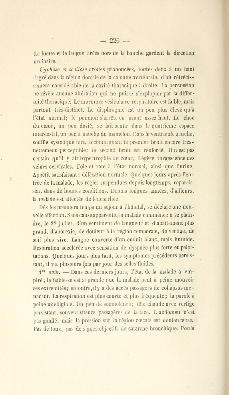 La lueite el la langue tirées hors de la bouche gardent la direction ordinaire. Cyphose et scoliose droites prononcées, toutes deux à un haut degré dans la région dorsale de la colonne vertébrale, d'où rétrécis- sement considérable de la cavité thoracique à droite. La percussion ne révèle aucune altération qui ne puisse s'expliquer par la diffor- mité thoracique. Le murmure vésiculaire respiratoire est faible, mais partont très-distinct. Le diaphragme est un peu plus élevé qu'à l'état normal ; le poumon s'arrête en avant assez haut. Le choc du cœur, un peu dévié, se fait sentir dans le quatrième espace intercostal, un peu à gauche du mamelon. Dans le ventricule gauche, souffle systolique fort, accompagnant le premier bruit encore très- nettement perceptible ; le second bruit est renforcé. Il n'est pas certain qu'il y ait hypertrophie du cœur. Légère turgescence des veines cervicales. Foie et rate à i'état normal, ainsi que l'urine. Appétit satisfaisant; défécation normale. Quelques jours après l'en- trée de la malade, les règles suspendues depuis longtemps, reparais- sent dans de bonnes conditions. Depuis longues années, d'ailleurs, la malade est affectée de leucorrhée. Dès les premiers temps du séjour à l'hôpital, se déclare une nou- velle affection. Sans cause apparente, la malade commence à se plain- dre, le 22 juillet, d'un sentiment de langueur et d'abattement plus grand, d'anorexie, de douleur à la région temporale, de vertige, de soif plus vive. Langue couverte d'un enduit blanc, mais humide. Respiration accélérée avec sensation de dyspnée plus forte et palpi- tations. Quelques jours plus tard, les symptômes précédents persis- tant, il y a plusieurs fois par jour des selles fluides. 1er août. — Dans ces derniers jours, l'état de la malade a em- piré; la faiblesse est si grande que la malade peut à peine mouvoir ses extrémités; en outre, il y a des accès passagers de collapsus me- naçant. La respiration est plus courte et plus fréquente ; la parole à peine intelligible. Un peu de somnolence ; tête chaude avec vertige persistant, souvent sueurs passagères de la face. L'abdomen n'est pas gonflé, mais la pression sur la région cœcale est douloureuse. Pas de toux, pas de signes objectifs de catarrhe bronchique. Pouls