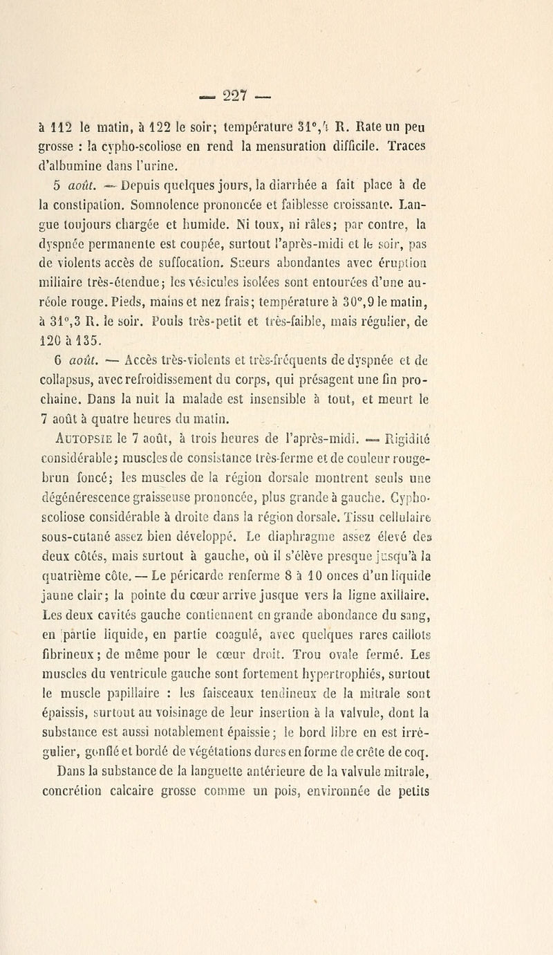 à 112 le matin, à 122 le soir; température 31°,h R. Rate un peu grosse : la cypho-scoliose en rend la mensuration difficile. Traces d'albumine dans l'urine. 5 août. —Depuis quelques jours, la diarrhée a fait place à de la constipation. Somnolence prononcée et faiblesse croissante. Lan- gue toujours chargée et humide. Ni toux, ni râles; par contre, la dyspnée permanente est coupée, surtout l'après-midi et le soir, pas de violents accès de suffocation. Sueurs abondantes avec éruption miliaire très-étendue; les vésicules isolées sont entourées d'une au- réole rouge. Pieds, mains et nez frais; température à 30°,9 le malin, à 31°,3 R. 3e soir. Pouls très-petit et très-faible, mais régulier, de 120 à 135. 6 août. — Accès très-violents et très-fréquents de dyspnée et de collapsus, avec refroidissement du corps, qui présagent une fin pro- chaine. Dans la nuit la malade est insensible à tout, et meurt le 7 août à quatre heures du matin. Autopsie le 7 août, à trois heures de l'après-midi. — Rigidité considérable; muscles de consistance très-ferme et de couleur rouge- brun foncé; les muscles de la région dorsale montrent seuls une dégénérescence graisseuse prononcée, plus grande à gauche. Cypho- scoliose considérable à droite dans la région dorsale. Tissu cellulaire sous-cutané assez bien développé. Le diaphragme assez élevé des deux côtés, mais surtout à gauche, où il s'élève presque jusqu'à la quatrième côte. — Le péricarde renferme 8 à 10 onces d'un liquide jaune clair; la pointe du cœur arrive jusque vers la ligne axillaire. Les deux cavités gauche contiennent en grande abondance du sang, en partie liquide, en partie coagulé, avec quelques rares caillots fibrineux ; de même pour le cœur droit. Trou ovale fermé. Les muscles du ventricule gauche sont fortement hypertrophiés, surtout le muscle papillaire : les faisceaux tendineux de la mitrale sont épaissis, surtout au voisinage de leur insertion à la valvule, dont la substance est aussi notablement épaissie ; le bord libre en est irré- gulier, gonflé et bordé de végétations dures en forme de crête de coq. Dans la substance de la languette antérieure de la valvule mitrale, concrétion calcaire grosse comme un pois, environnée de petits