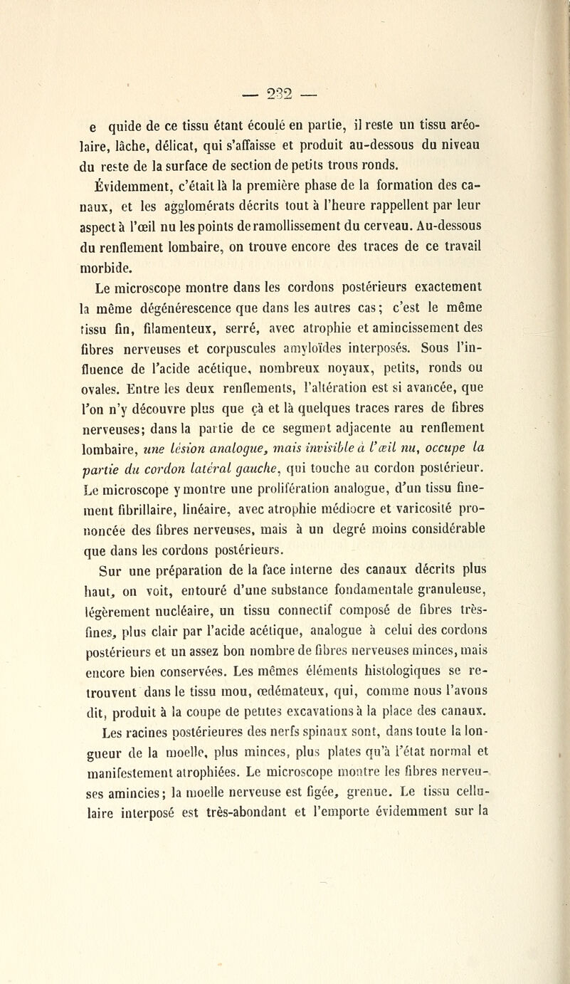 e quide de ce tissu étant écoulé en partie, il reste un tissu aréo- laire, lâche, délicat, qui s'affaisse et produit au-dessous du niveau du reste de la surface de section de petits trous ronds. Évidemment, c'était là la première phase de la formation des ca- naux, et les agglomérats décrits tout à l'heure rappellent par leur aspect à l'œil nu les points de ramollissement du cerveau. Au-dessous du renflement lombaire, on trouve encore des traces de ce travail morbide. Le microscope montre dans les cordons postérieurs exactement la même dégénérescence que clans les autres cas ; c'est le même tissu fin, filamenteux, serré, avec atrophie et amincissement des fibres nerveuses et corpuscules amyloïdes interposés. Sous l'in- fluence de l'acide acétique, nombreux noyaux, petits, ronds ou ovales. Entre les deux renflements, l'altération est si avancée, que l'on n'y découvre plus que çà et là quelques traces rares de fibres nerveuses; dans la partie de ce segment adjacente au renflement lombaire, une lésion analogue, mais invisible à l'œil nu, occupe la ■partie du cordon latéral gauche, qui touche au cordon postérieur. Le microscope y montre une prolifération analogue, d'un tissu fine- ment fibrillaire, linéaire, avec atrophie médiocre et varicosité pro- noncée des fibres nerveuses, mais à un degré moins considérable que dans les cordons postérieurs. Sur une préparation de la face interne des canaux décrits plus haut, on voit, entouré d'une substance fondamentale granuleuse, légèrement nucléaire, un tissu connectif composé de fibres très- fines, plus clair par l'acide acétique, analogue à celui des cordons postérieurs et un assez bon nombre de fibres nerveuses minces, mais encore bien conservées. Les mêmes éléments histologiques se re- trouvent dans le tissu mou, œdémateux, qui, comme nous l'avons dit, produit à la coupe de petites excavations à la place des canaux. Les racines postérieures des nerfs spinaux sont, dans toute la lon- gueur de la moelle, plus minces, plus plates qu'à l'état normal et manifestement atrophiées. Le microscope montre les fibres nerveu- ses amincies; la moelle nerveuse est figée, grenue. Le tissu cellu- laire interposé est très-abondant et l'emporte évidemment sur la