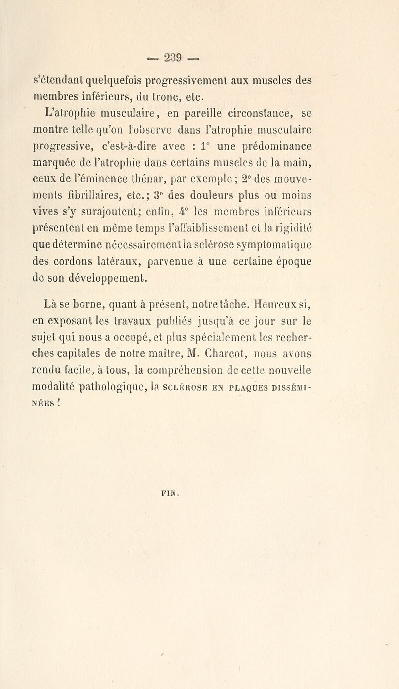 s'étendant quelquefois progressivement aux muscles des membres inférieurs, du tronc, etc. L'atrophie musculaire, en pareille circonstance, se montre telle qu'on l'observe dans l'atrophie musculaire progressive, c'est-à-dire avec : 1° une prédominance marquée de l'atrophie dans certains muscles de la main, ceux de l'éminence thénar, par exemple ; 2° des mouve- ments fibrillaires, etc.; 3° des douleurs plus ou moins vives s'y surajoutent; enfin, 4° les membres inférieurs présentent en même temps l'affaiblissement et la rigidité que détermine nécessairement la sclérose symptomatique des cordons latéraux, parvenue à une certaine époque de son développement. Là se borne, quant à présent, notre tâche. Heureux si, en exposant les travaux publiés jusqu'à ce jour sur le sujet qui nous a occupé, et plus spécialement les recher- ches capitales de notre maître, M. Charcot, nous avons rendu facile, à tous, la compréhension de celte nouvelle modalité pathologique, la sclérose en plaques dissémi- nées î FIN.