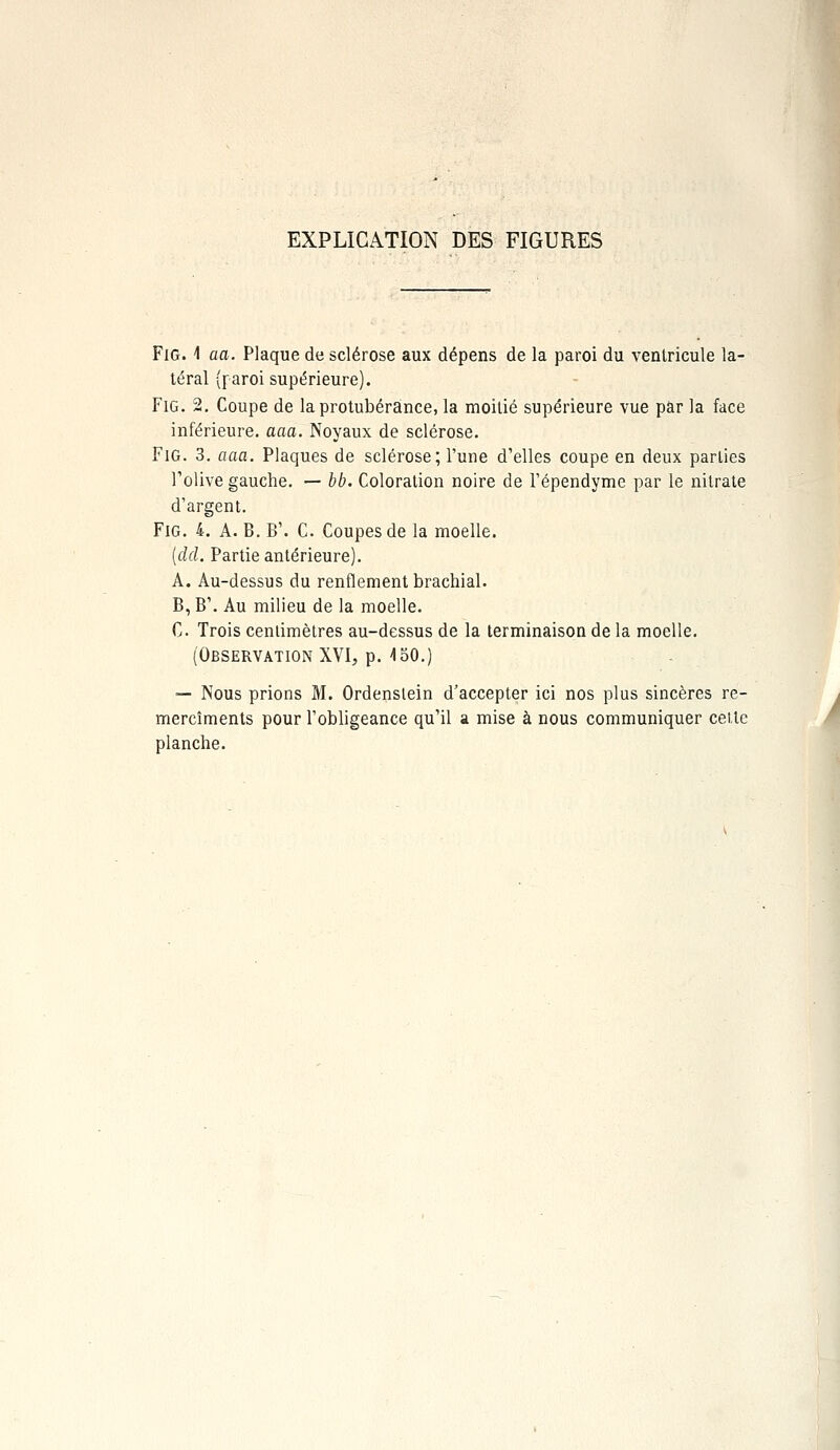 EXPLICATION DES FIGURES Fie 1 aa. Plaque de sclérose aux dépens de la paroi du ventricule la- téral (paroi supérieure). FiG. 2. Coupe de la protubérance, la moitié supérieure vue par la face inférieure, aaa. Noyaux de sclérose. FiG. 3. aaa. Plaques de sclérose; l'une d'elles coupe en deux parties l'olive gauche. — bb. Coloration noire de l'épendyme par le nitrate d'argent. FiG. 4. A. B. B'. C. Coupes de la moelle. [dd. Partie antérieure). A. Au-dessus du renflement brachial. B, B'. Au milieu de la moelle. C Trois centimètres au-dessus de la terminaison de la moelle. (Observation XVI, p. 150.) — Nous prions M. Ordenslein d'accepter ici nos plus sincères re- mercîments pour l'obligeance qu'il a mise à nous communiquer cette planche.