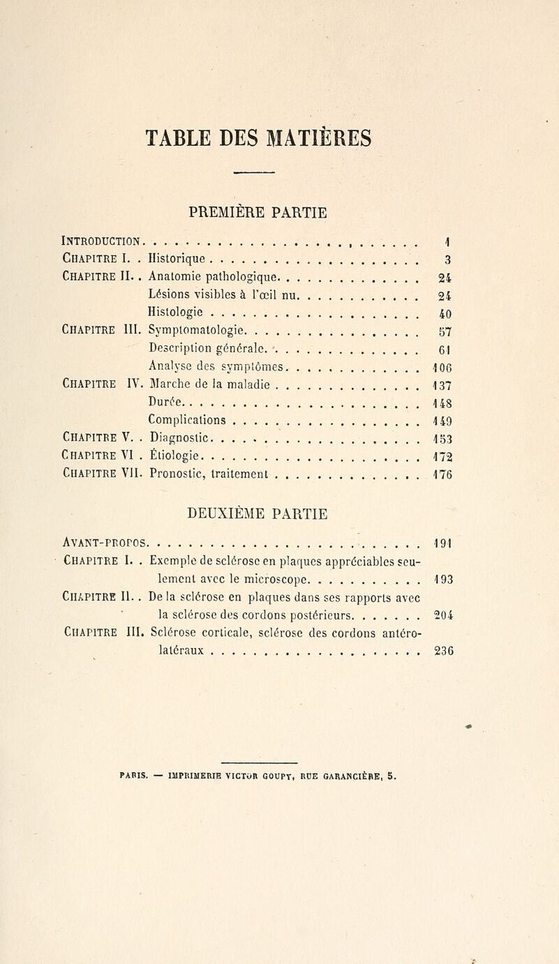 TABLE DES MATIÈRES PREMIÈRE PARTIE Introduction 1 Chapitre I. . Historique 3 Chapitre II.. Anatomie pathologique 24 Lésions -visibles à l'œil nu 24 Histologie 40 Chapitre III. Symptomatologie 57 Description générale 61 Analyse des symptômes 106 Chapitre IV. Marche de la maladie 137 Durée 148 Complications 149 Chapitre V. . Diagnostic 153 Chapitre VI . Éiiologie 172 Chapitre VII. Pronostic, traitement 176 DEUXIÈME PARTIE Avant-propos 191 Chapitre I. . Exemple de sclérose en plaques appréciables seu- lement avec le microscope. 193 Chapitre II.. De la sclérose en plaques dans ses rapports avec la sclérose des cordons postérieurs 204 Chapitre III. Sclérose corticale, sclérose des cordons antéro- laléraux 236 PARIS. — IMPRIMERIE VICTOR GOUPT, RCE GARANCIÈRE, 5.
