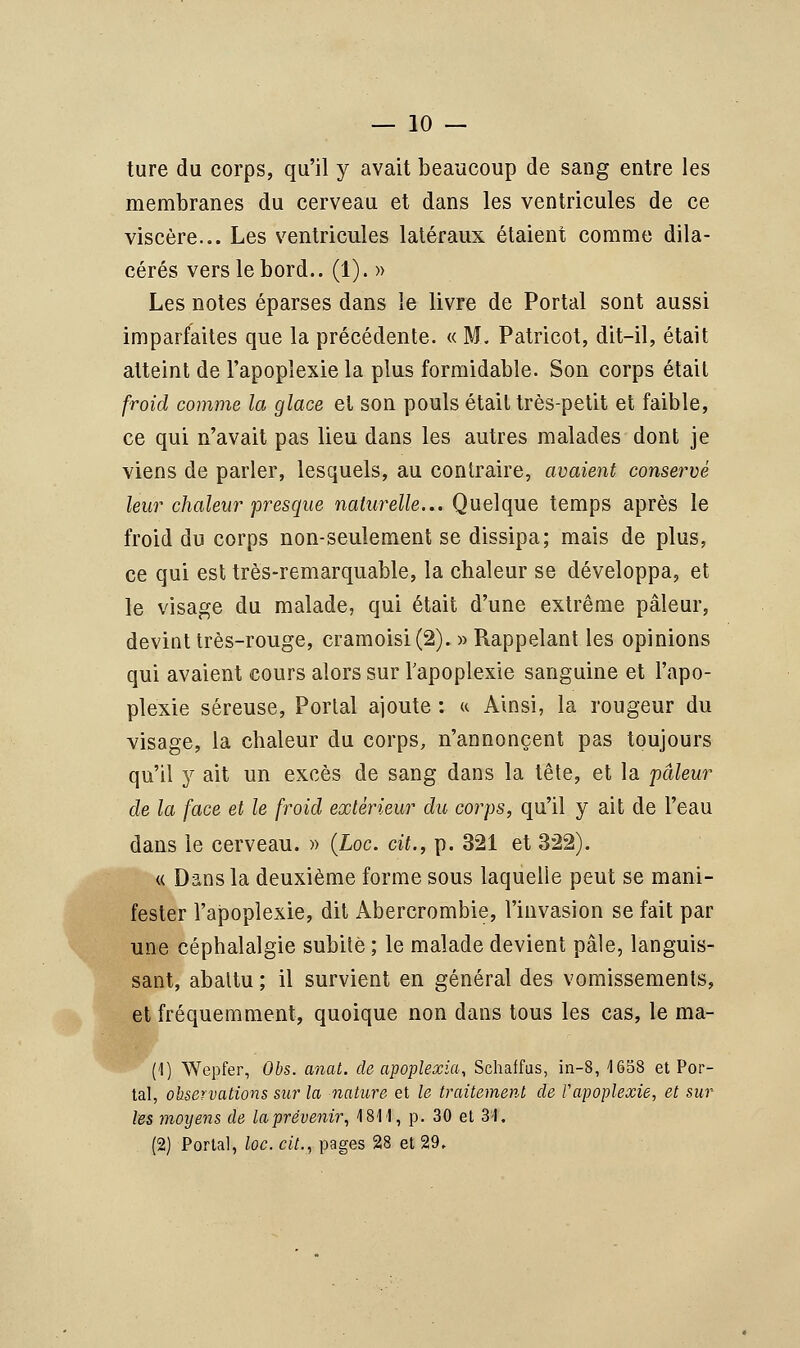 ture du corps, qu'il y avait beaucoup de sang entre les membranes du cerveau et dans les ventricules de ce viscère... Les ventricules latéraux étaient comme dila- cérés vers le bord.. (1). » Les notes éparses dans le livre de Portai sont aussi imparfaites que la précédente. « M. Patricot, dit-il, était atteint de l'apoplexie la plus formidable. Son corps était froid comme la glace et son pouls était très-petit et faible, ce qui n'avait pas lieu dans les autres malades dont je viens de parler, lesquels, au contraire, avaient conservé leur chaleur presque naturelle... Quelque temps après le froid du corps non-seulement se dissipa; mais de plus, ce qui est très-remarquable, la chaleur se développa, et le visage du malade, qui était d'une extrême pâleur, devint très-rouge, cramoisi (2). » Rappelant les opinions qui avaient cours alors sur l'apoplexie sanguine et l'apo- plexie séreuse, Portai ajoute : « Ainsi, la rougeur du visage, la chaleur du corps, n'annoncent pas toujours qu'il y ait un excès de sang dans la tête, et la pâleur de la face et le froid extérieur du corps, qu'il y ait de l'eau dans le cerveau. » (Loc. cit., p. 321 et 322). « Dans la deuxième forme sous laquelle peut se mani- fester l'apoplexie, dit Abercrombie, l'invasion se fait par une céphalalgie subite ; le malade devient pâle, languis- sant, abattu ; il survient en général des vomissements, et fréquemment, quoique non dans tous les cas, le ma- il) Wepfer, Obs. anat. de apoplexia, Schaffus, in-8, 1658 et Por- tai, observations sur la nature et le traitement de ï'apoplexie, et sur les moyens de la prévenir, 4 811, p. 30 et 31, (2) Portai, loc. cit., pages 28 et 29,