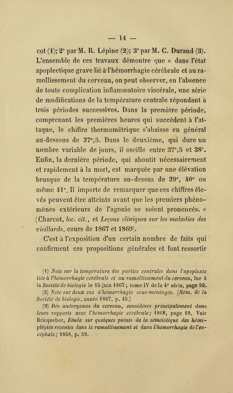 cot (1); 2° par M. R. Lépine (2); 3° par M. G. Durand (3). L'ensemble de ces travaux démontre que « dans l'état apoplectique grave lié à l'hémorrhagie cérébrale et au ra- mollissement du cerveau, on peut observer, en l'absence de toute complication inflammatoire viscérale, une série de modifications de la température centrale répondant à trois périodes successives. Dans la première période, comprenant les premières heures qui succèdent à l'at- taque, le chiffre thermomélrique s'abaisse en général au-dessous de 37°,5. Dans le deuxième, qui dure un nombre variable de jours, il oscille entre 37°,5 et 38°. Enfin, la dernière période, qui aboutit nécessairement et rapidement à la mort, est marquée par une élévation brusque de la température au-dessus de 39°, 40° ou même 41°. Il importe de remarquer que ces chiffres éle- vés peuvent être atteints avant que les premiers phéno- mènes extérieurs de l'agonie se soient prononcés. » (Charcot, loc. cit., et Leçons cliniques sur les maladies des vieillards, cours de 1867 et 1869). C'est à l'exposition d'un certain nombre de faits qui confirment ces propositions générales et font ressortir (1) Note sur la température des parties centrales dans Vapoplexie liée à Vhémorrhagie cérébrale et au ramollissement du cerveau, lue à la Société de biologie le 15 juin 1 867 ; tome IV de la 4e série, page 92. (2) Note sur deux cas d'hémorrhagie sous-méningée. [Mém. de la Société de biologie, année 1867, p. 45.) (3) Des anévrysmes du cerveau, considérés principalement dans leurs rapports avec Vhémorrhagie cérébrale; 1868, page 10. Voir Bricquebec, Etude sur quelques points de la sémêiotique des hémi- plégies récentes dans le ramollissement et dans Vhémorrhagie deVen- céphale; 1868, p. 59.