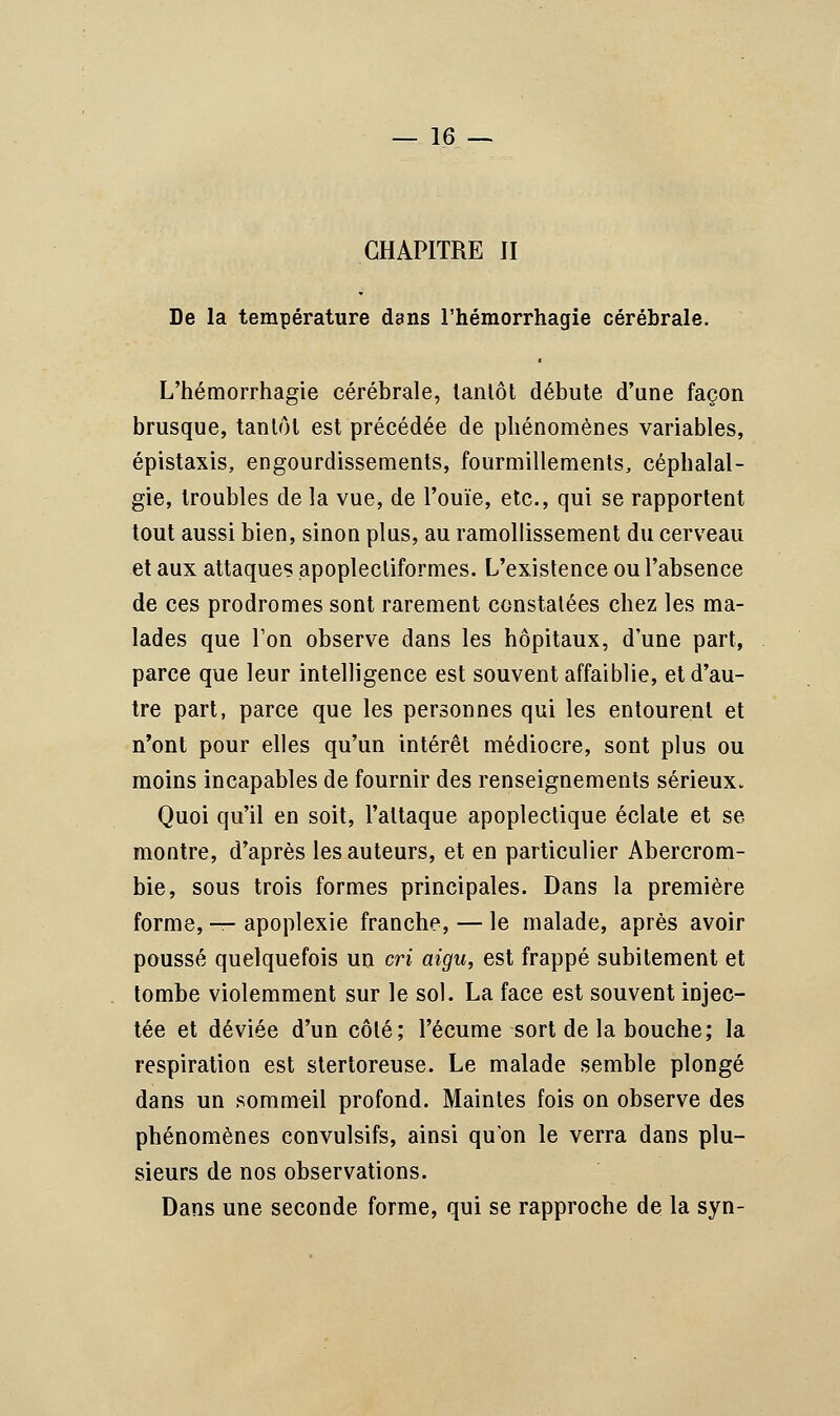 CHAPITRE II De la température dans l'hémorrhagie cérébrale. L'hémorrhagie cérébrale, tantôt débute d'une façon brusque, tantôt est précédée de phénomènes variables, épistaxis, engourdissements, fourmillements, céphalal- gie, troubles de la vue, de l'ouïe, etc., qui se rapportent tout aussi bien, sinon plus, au ramollissement du cerveau et aux attaques apoplecliformes. L'existence ou l'absence de ces prodromes sont rarement constatées chez les ma- lades que l'on observe dans les hôpitaux, d'une part, parce que leur intelligence est souvent affaiblie, et d'au- tre part, parce que les personnes qui les entourent et n'ont pour elles qu'un intérêt médiocre, sont plus ou moins incapables de fournir des renseignements sérieux. Quoi qu'il en soit, l'attaque apoplectique éclate et se montre, d'après les auteurs, et en particulier Abercrom- bie, sous trois formes principales. Dans la première forme, — apoplexie franche, — le malade, après avoir poussé quelquefois un cri aigu, est frappé subitement et tombe violemment sur le sol. La face est souvent injec- tée et déviée d'un côté; l'écume sort de la bouche; la respiration est stertoreuse. Le malade semble plongé dans un sommeil profond. Maintes fois on observe des phénomènes convulsifs, ainsi qu'on le verra dans plu- sieurs de nos observations. Dans une seconde forme, qui se rapproche de la syn-