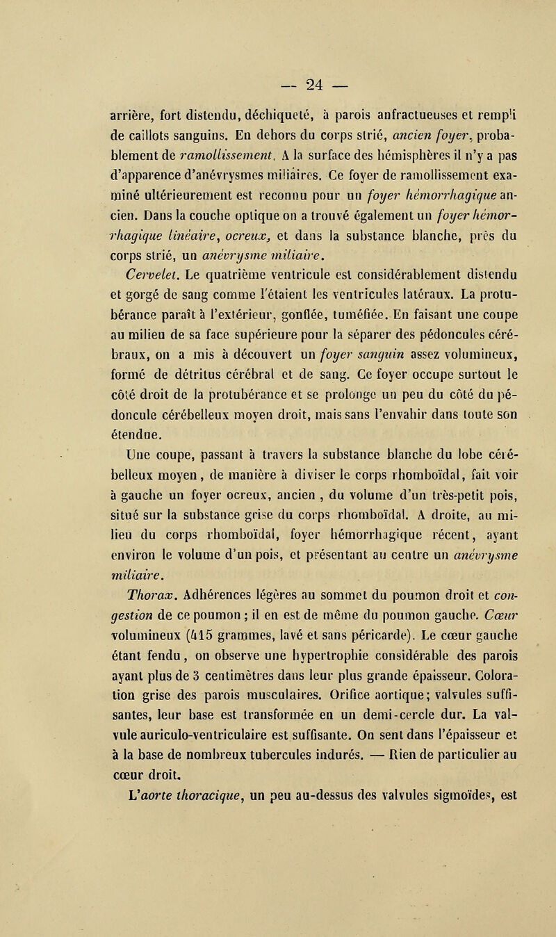 arrière, fort distendu, déchiqueté, à parois anfractueuses et remp'i de caillots sanguins. En dehors du corps slrié, ancien foyer, proba- blement de ramollissement.. A la surface des hémisphères il n'y a pas d'apparence d'anévrysmes miliâircs. Ce foyer de ramollissement exa- miné ultérieurement est reconnu pour un foyer hèmorrhagique an- cien. Dans la couche optique on a trouvé également un foyer hèmor- rhagique linéaire, ocreux, et dans la substance blanche, près du corps strié, un anévrysme miliaire. Cervelet. Le quatrième ventricule est considérablement distendu et gorgé de sang comme l'étaient les ventricules latéraux. La protu- bérance paraît à l'extérieur, gonflée, tuméfiée. En faisant une coupe au milieu de sa face supérieure pour la séparer des pédoncules céré- braux, on a mis à découvert un foyer sanguin assez volumineux, formé de détritus cérébral et de sang. Ce foyer occupe surtout le côté droit de la protubérance et se prolonge un peu du côté du pé- doncule cérébelleux moyen droit, mais sans l'envahir dans toute son étendue. Une coupe, passant à travers la substance blanche du lobe céré- belleux moyen, de manière à diviser le corps rhomboïdal, fait voir à gauche un foyer ocreux, ancien , du volume d'un très-petit pois, situé sur la substance grise du corps rhomboïdal. A droite, au mi- lieu du corps rhomboïdal, foyer hèmorrhagique récent, ayant environ le volume d'un pois, et présentant au centre un anévrysme miliaire. Thorax. Adhérences légères au sommet du poumon droit et con- gestion de ce poumon ; il en est de même du poumon gauche. Cœur volumineux (415 grammes, lavé et sans péricarde). Le cœur gauche étant fendu, on observe une hypertrophie considérable des parois ayant plus de 3 centimètres dans leur plus grande épaisseur. Colora- tion grise des parois musculaires. Orifice aortique; valvules suffi- santes, leur base est transformée en un demi-cercle dur. La val- vule auriculo-ventriculaire est suffisante. On sent dans l'épaisseur et à la base de nombreux tubercules indurés. — Rien de particulier au cœur droit. L'aorte thoracique, un peu au-dessus des valvules sigmoïdes, est