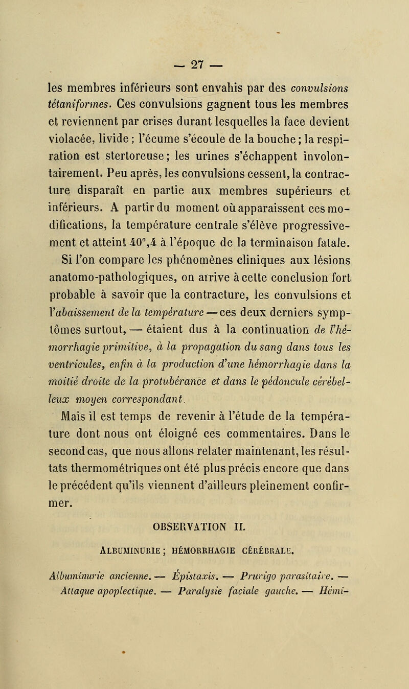 les membres inférieurs sont envahis par des convulsions tètaniformes. Ces convulsions gagnent tous les membres et reviennent par crises durant lesquelles la face devient violacée, livide ; l'écume s'écoule de la bouche ; la respi- ration est stertoreuse; les urines s'échappent involon- tairement. Peu après, les convulsions cessent, la contrac- ture disparaît en partie aux membres supérieurs et inférieurs. A partir du moment où apparaissent ces mo- difications, la température centrale s'élève progressive- ment et atteint 40°,4 à l'époque de la terminaison fatale. Si l'on compare les phénomènes cliniques aux lésions anatomo-pathologiques, on arrive à celte conclusion fort probable à savoir que la contracture, les convulsions et Y abaissement delà température — ces deux derniers symp- tômes surtout, — étaient dus à la continuation de Vhè- morrhagie primitive, à la propagation du sang dans tous les ventricules, enfin à la production d'une hémorrhagie dans la moitié droite de la protubérance et dans le pédoncule cérébel- leux moyen correspondant. Mais il est temps de revenir à l'étude de la tempéra- ture dont nous ont éloigné ces commentaires. Dans le second cas, que nous allons relater maintenant, les résul- tats thermométriques ont été plus précis encore que dans le précédent qu'ils viennent d'ailleurs pleinement confir- mer. OBSERVATION IL Albuminurie; hémorrhagie cérébrale. Albuminurie ancienne. — Epistaxis. — Prurigo parasitaire. — Attaque apoplectique. — Paralysie faciale gauche. — Hémi-