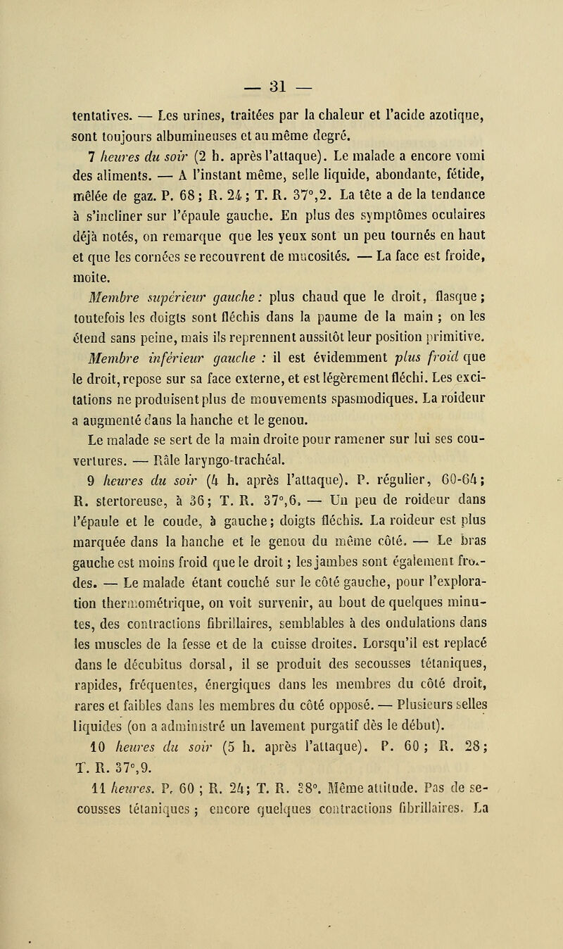 tentatives. — Les urines, traitées par la chaleur et l'acide azotique, sont toujours albumineuses et au même degré. 7 heures du soir (2 h. après l'attaque). Le malade a encore vomi des aliments. — A l'instant même, selle liquide, abondante, fétide, mêlée de gaz. P. 68 ; R. 24 ; T. R. 37°,2. La tête a de la tendance à s'incliner sur l'épaule gauche. En plus des symptômes oculaires déjà notés, on remarque que les yeux sont un peu tournés en haut et que les cornées se recouvrent de mucosités. — La face est froide, moite. Membre supérieur gauche: plus chaud que le droit, flasque; toutefois les doigts sont fléchis dans la paume de la main ; on les étend sans peine, mais ils reprennent aussitôt leur position primitive. Membre inférieur gauche : il est évidemment plus froid que le droit, repose sur sa face externe, et est légèrement fléchi. Les exci- tations ne produisent plus de mouvements spasmodiques. La roideur a augmenté dans la hanche et le genou. Le malade se sert de la main droite pour ramener sur lui ses cou- vertures. — Râle laryngo-trachéal. 9 heures du soir (4 h. après l'attaque). P. régulier, 60-64; R. stertoreuse, à 36; T. R. 37°,6. — Un peu de roideur dans l'épaule et le coude, à gauche ; doigts fléchis. La roideur est plus marquée dans la hanche et le genou du même côté. — Le bras gauche est moins froid que le droit ; les jambes sont également froi- des. — Le malade étant couché sur le côté gauche, pour l'explora- tion theruiométrique, on voit survenir, au bout de quelques minu- tes, des contractions fibtïllaires, semblables à des ondulations dans les muscles de la fesse et de la cuisse droites. Lorsqu'il est replacé dans le décubitus dorsal, il se produit des secousses tétaniques, rapides, fréquentes, énergiques dans les membres du côté droit, rares et faibles dans les membres du côté opposé. — Plusieurs selles liquides (on a administré un lavement purgatif dès le début). 10 heures du soir (5 h. après l'attaque). P. 60; R. 28; T. R. 37°,9. 11 heures. Pr 60 ; R. 24; T. R. 28°. Même attitude. Pas de se- cousses tétaniques ; encore quelques contractions fibrillaires, La