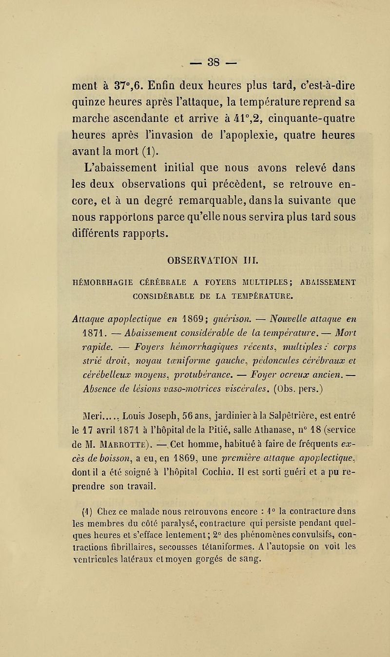 ment à 37°,6. Enfin deux heures plus tard, c'est-à-dire quinze heures après l'attaque, la température reprend sa marche ascendante et arrive à 41°,2, cinquante-quatre heures après l'invasion de l'apoplexie, quatre heures avant la mort (1). L'abaissement initial que nous avons relevé dans les deux observations qui précèdent, se retrouve en- core, et à un degré remarquable, dans la suivante que nous rapportons parce qu'elle nous servira plus tard sous différents rapports. OBSERVATION IJI. HÉMORRHaGIE cérébrale a foyers multiples; abaissement considérable de la température. Attac/ue apoplectique en 1869; guêrison. —Nouvelle attaque en 1871. —Abaissement considérable de la température.— Mort rapide. — Foyers hèmorrhagiques récents, multiples: corps strié droit, noyau tœniforme gauche, pédoncules cérébraux et cérébelleux moyens, protubérance. — Foyer ocreux ancien. — Absence de lésions vaso-motrices viscérales. (Obs. pers.) Meri...., Louis Joseph, 56 ans, jardinier à la Salpêtrière, est entré le 17 avril 1871 à l'hôpital de la Pitié, salle Alhanase, n° 18 (service de M. Marrotte). —Cet homme, habitué à faire de fréquents ex- cès de boisson, a eu, en 1869, une première attaque apoplectique, dont il a été soigné à l'hôpital Cochio. ïl est sorti guéri et a pu re- prendre son travail. (1) Chez ce malade nous retrouvons encore : 4° la contracture dans les membres du côté paralysé, contracture qui persiste pendant quel- ques heures et s'efface lentement; 2° des phénomènesconvulsifs, con- tractions fibrillaires, secousses tétaniformes. A l'autopsie on voit les ventricules latéraux et moyen gorgés de sang.
