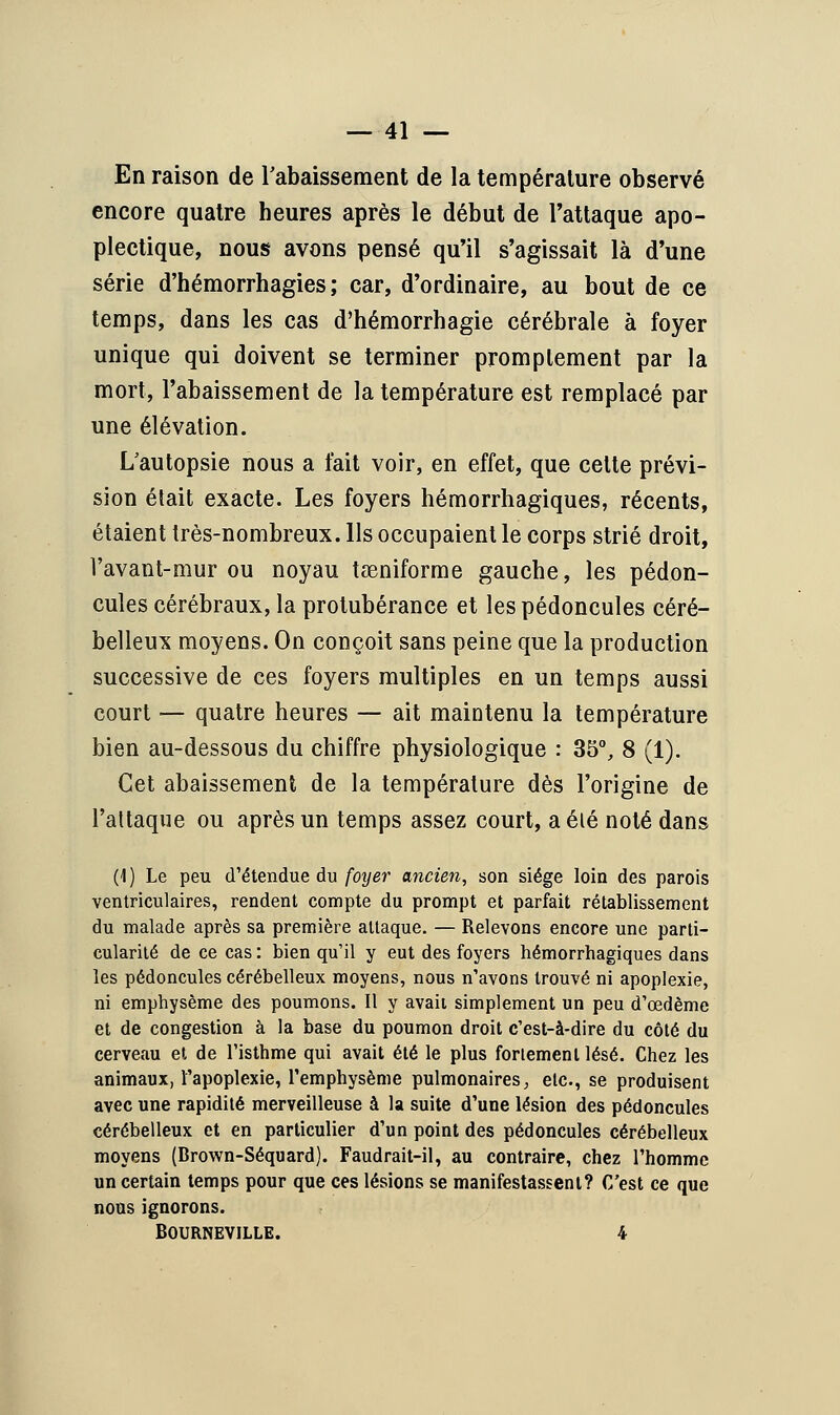 En raison de rabaissement de la température observé encore quatre heures après le début de l'attaque apo- plectique, nous avons pensé qu'il s'agissait là d'une série d'hémorrhagies ; car, d'ordinaire, au bout de ce temps, dans les cas d'hémorrhagie cérébrale à foyer unique qui doivent se terminer promplement par la mort, l'abaissement de la température est remplacé par une élévation. L'autopsie nous a fait voir, en effet, que celte prévi- sion était exacte. Les foyers hémorrhagiques, récents, étaient très-nombreux. Ils occupaient le corps strié droit, l'avant-mur ou noyau taeniforme gauche, les pédon- cules cérébraux, la protubérance et les pédoncules céré- belleux moyens. On conçoit sans peine que la production successive de ces foyers multiples en un temps aussi court — quatre heures — ait maintenu la température bien au-dessous du chiffre physiologique : 35°, 8 (1). Cet abaissement de la température dès l'origine de l'attaque ou après un temps assez court, a été noté dans (1) Le peu d'étendue du foyer ancien, son siège loin des parois ventriculaires, rendent compte du prompt et parfait rétablissement du malade après sa première attaque. — Relevons encore une parti- cularité de ce cas : bien qu'il y eut des foyers hémorrhagiques dans les pédoncules cérébelleux moyens, nous n'avons trouvé ni apoplexie, ni emphysème des poumons. Il y avait simplement un peu d'œdème et de congestion à la base du poumon droit c'est-à-dire du côté du cerveau et de l'isthme qui avait été le plus fortement lésé. Chez les animaux, l'apoplexie, l'emphysème pulmonaires, elc, se produisent avec une rapidité merveilleuse à la suite d'une lésion des pédoncules cérébelleux et en particulier d'un point des pédoncules cérébelleux moyens (Brown-Séquard). Faudrait-il, au contraire, chez l'homme un certain temps pour que ces lésions se manifestassent? C'est ce que nous ignorons. BOURNEVILLE. 4