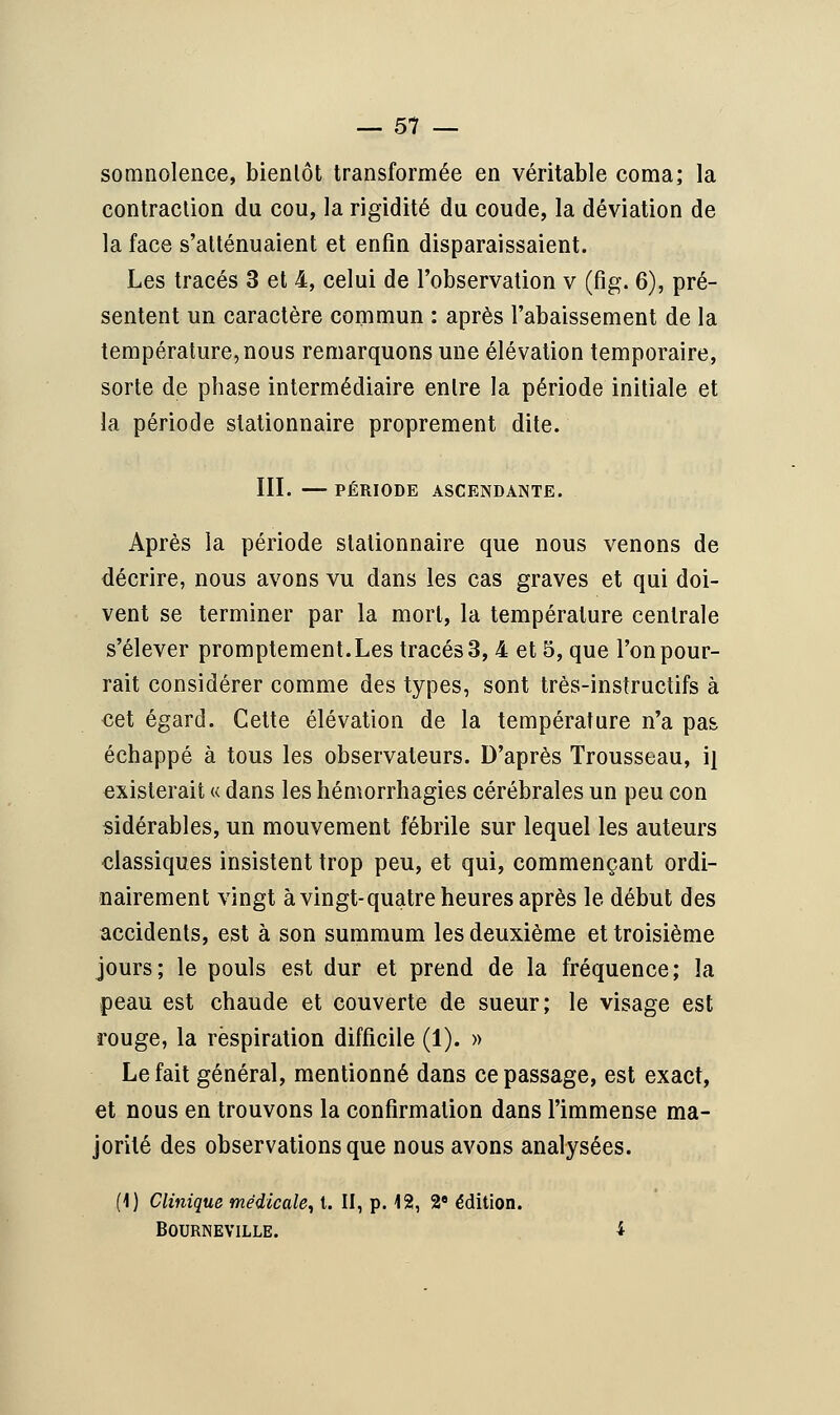 somnolence, bientôt transformée en véritable coma; la contraction du cou, la rigidité du coude, la déviation de la face s'atténuaient et enfin disparaissaient. Les tracés 3 et 4, celui de l'observation v (fig. 6), pré- sentent un caractère commun : après l'abaissement de la température, nous remarquons une élévation temporaire, sorte de phase intermédiaire entre la période initiale et la période slationnaire proprement dite. III. — PÉRIODE ASCENDANTE. Après la période slationnaire que nous venons de décrire, nous avons vu dans les cas graves et qui doi- vent se terminer par la mort, la température centrale s'élever promptement.Les tracés 3, 4 et 5, que l'on pour- rait considérer comme des types, sont très-instructifs à cet égard. Cette élévation de la température n'a pas échappé à tous les observateurs. D'après Trousseau, i} existerait « dans les hémorrhagies cérébrales un peu con sidérables, un mouvement fébrile sur lequel les auteurs classiques insistent trop peu, et qui, commençant ordi- nairement vingt à vingt-quatre heures après le début des accidents, est à son summum les deuxième et troisième jours; le pouls est dur et prend de la fréquence; la peau est chaude et couverte de sueur; le visage est rouge, la respiration difficile (1). » Le fait général, mentionné dans ce passage, est exact, et nous en trouvons la confirmation dans l'immense ma- jorité des observations que nous avons analysées. (1) Clinique médicale, t. II, p. 12, 2e édition. BOURNEVILLE. i