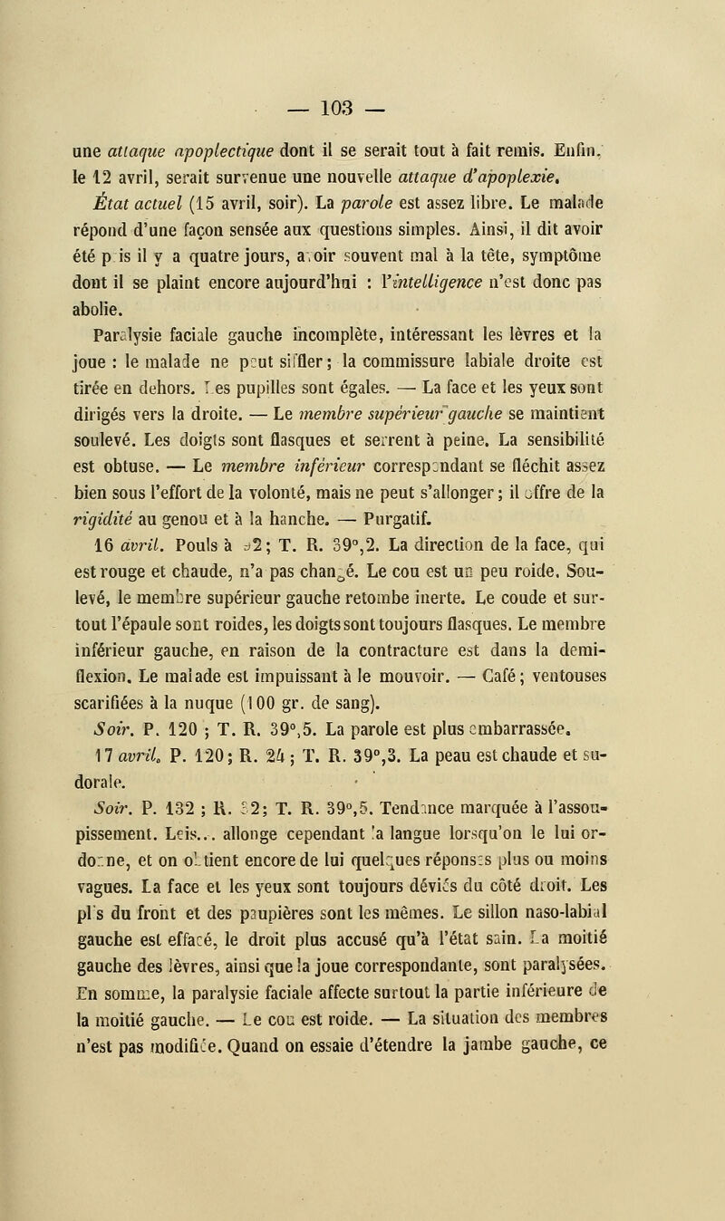 une attaque apoplectique dont il se serait tout à fait remis. Enfin, le 12 avril, serait survenue une nouvelle attaque d'apoplexie. État actuel (15 avril, soir). La parole est assez libre. Le malade répond d'une façon sensée aux questions simples. Ainsi, il dit avoir été p is il y a quatre jours, a.oir souvent mal à la tête, symptôme dont il se plaint encore aujourd'hui : l'intelligence n'est donc pas abolie. Paralysie faciale gauche incomplète, intéressant les lèvres et la joue : le malade ne peut siffler; la commissure labiale droite est tirée en dehors. I es pupilles sont égales. — La face et les yeux sont dirigés vers la droite. — Le membre supérieur'gauche se maintient soulevé. Les doigts sont flasques et serrent à peine. La sensibilité est obtuse. — Le membre inférieur correspondant se fléchit assez bien sous l'effort de la volonté, mais ne peut s'allonger ; il offre de la rigidité au genou et à la hanche. — Purgatif. 16 avril. Pouls à à1\ T. R. 39°,2. La direction de la face, qui est rouge et chaude, n'a pas changé. Le cou est un peu roide. Sou- levé, le membre supérieur gauche retombe inerte. Le coude et sur- tout l'épaule sont roides, les doigts sont toujours flasques. Le membre inférieur gauche, en raison de la contracture est dans la demi- flexion. Le malade est impuissant à le mouvoir. — Café; ventouses scarifiées à la nuque (100 gr. de sang). Soir. P. 120 ; T. R. 39°,5. La parole est plus embarrassée. 17 avril. P. 120; R. 2h ; T. R. 39°,3. La peau est chaude et su- dorale. Soir. P. 132 ; R. £2; T. R. 39°,5. Tendance marquée à l'assou- pissement. Leis... allonge cependant !a langue lorsqu'on le lui or- donne, et on obtient encore de lui quelques réponses plus ou moins vagues. La face et les yeux sont toujours dévie's du côté choit. Les pis du front et des paupières sont les mêmes. Le sillon naso-labial gauche est effacé, le droit plus accusé qu'à l'état sain. la moitié gauche des lèvres, ainsi que la joue correspondante, sont paralysées. En somme, la paralysie faciale affecte surtout la partie inférieure de la moitié gauche. — Le cou est roide. — La situation des membres n'est pas modifiée. Quand on essaie d'étendre la jambe gauche, ce