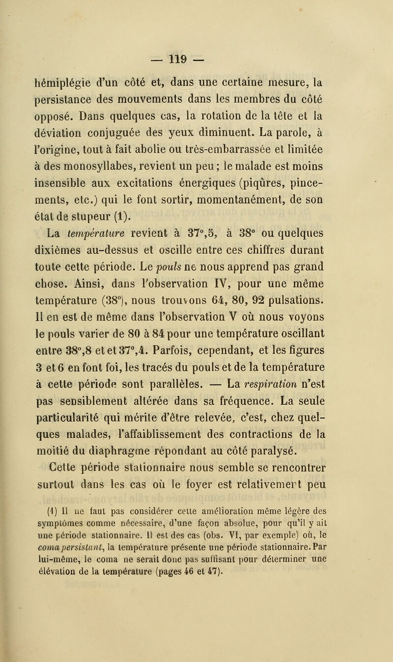 hémiplégie d'un côté et, dans une certaine mesure, la persistance des mouvements dans les membres du côté opposé. Dans quelques cas, la rotation de la tête et la déviation conjuguée des yeux diminuent. La parole, à l'origine, tout à fait abolie ou très-embarrassée et limitée à des monosyllabes, revient un peu ; le malade est moins insensible aux excitations énergiques (piqûres, pince- ments, etc.) qui le font sortir, momentanément, de son état de stupeur (1). La température revient à 37°,5, à 38° ou quelques dixièmes au-dessus et oscille entre ces chiffres durant toute cette période. Le pouls ne nous apprend pas grand chose. Ainsi, dans l'observation IV, pour une même température (38°), nous trouvons 64, 80, 92 pulsations. Il en est de même dans l'observation V où nous voyons le pouls varier de 80 à 84 pour une température oscillant entre 38°,8 et et 37°,4. Parfois, cependant, et les figures 3 et 6 en font foi, les tracés du pouls et de la température à cette période sont parallèles. — La respiration n'est pas sensiblement altérée dans sa fréquence. La seule particularité qui mérite d'être relevée, c'est, chez quel- ques malades, l'affaiblissement des contractions de la moitié du diaphragme répondant au côté paralysé. Cette période stationnaire nous semble se rencontrer surtout dans les cas où le foyer est relativemert peu (1) Il ne faut pas considérer cette amélioration même légère des symptômes comme nécessaire, d'une façon absolue, pour qu'il y ait une période stationnaire. 11 est des cas (obs. VI, par exemple) où, le coma persistant, la température présente une période stationnaire. Par lui-même, le coma ne serait donc pas suffisant pour déterminer une élévation de la température (pages 46 et 47).