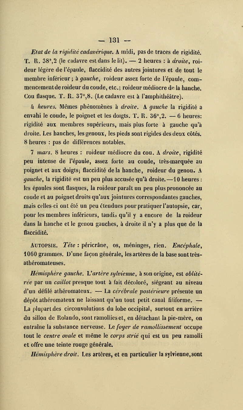 Etat de la rigidité cadavérique. A midi, pas de traces de rigidité. T. R. 38°,2 (le cadavre est dans le lit). — 2 heures : à droite, roi- deur légère de l'épaule, flaccidité des autres jointures et de tout le membre inférieur ; à gauche, roideur assez forte de l'épaule, com- mencement de roideur du coude, etc.; roideur médiocre de la hanche. Cou flasque. T. R. 37°,8. (Le cadavre est à l'amphithéâtre). k heures. Mêmes phénomènes à droite. A gauche la rigidité a envahi le coude, le poignet et les dojgls. T. R. 36°,2. — 6 heures: rigidité aux membres supérieurs, mais plus forte à gauche qu'à droite. Les hanches, les genoux, les pieds sont rigides des deux côtés. 8 heures : pas de différences notables. 7 mars. 8 heures : roideur médiocre du cou. A droite, rigidité peu intense de l'épaule, assez forte au coude, très-marquée au poignet et aux doigts; flaccidité delà hanche, roideur du genou. A gauche, la rigidité est un peu plus accusée qu'à droite.—10 heures : les épaules sont flasques, la roideur paraît un peu plus prononcée au coude et au poignet droits qu'aux jointures correspondantes gauches, mais celles-ci ont été un peu étendues pour pratiquer l'autopsie, car, pour les membres inférieurs, tandis qu'il y a encore de la roideur dans la hanche et le genou gauches, à droite il n'y a plus que de la flaccidité. Autopsie. Tête : péricrâne, os, méninges, rien. Encéphale, 1060 grammes. D'une façon générale, les artères de la base sonttrès- athéromateuses. Hémisphère gauche. Vartère sylvienne, à son origine, est oblité- rée par un caillot presque tout à fait décoloré, siégeant au niveau d'un défilé athéromateux. — La cérébrale postérieure présente un dépôt athéromateux ne laissant qu'un tout petit canal filiforme. — La plupart .des circonvolutions du lobe occipital, surtout en arrière du sillon de Rolando, sont ramollies et, en détachant la pie-mère, on entraîne la substance nerveuse. Le foyer de ramollissement occupe tout le centre ovale et même le corps strié qui est un peu ramolli et offre une teinte rouge générale. Hémisphère droit. Les artères, et en particulier la sylvienne, sont