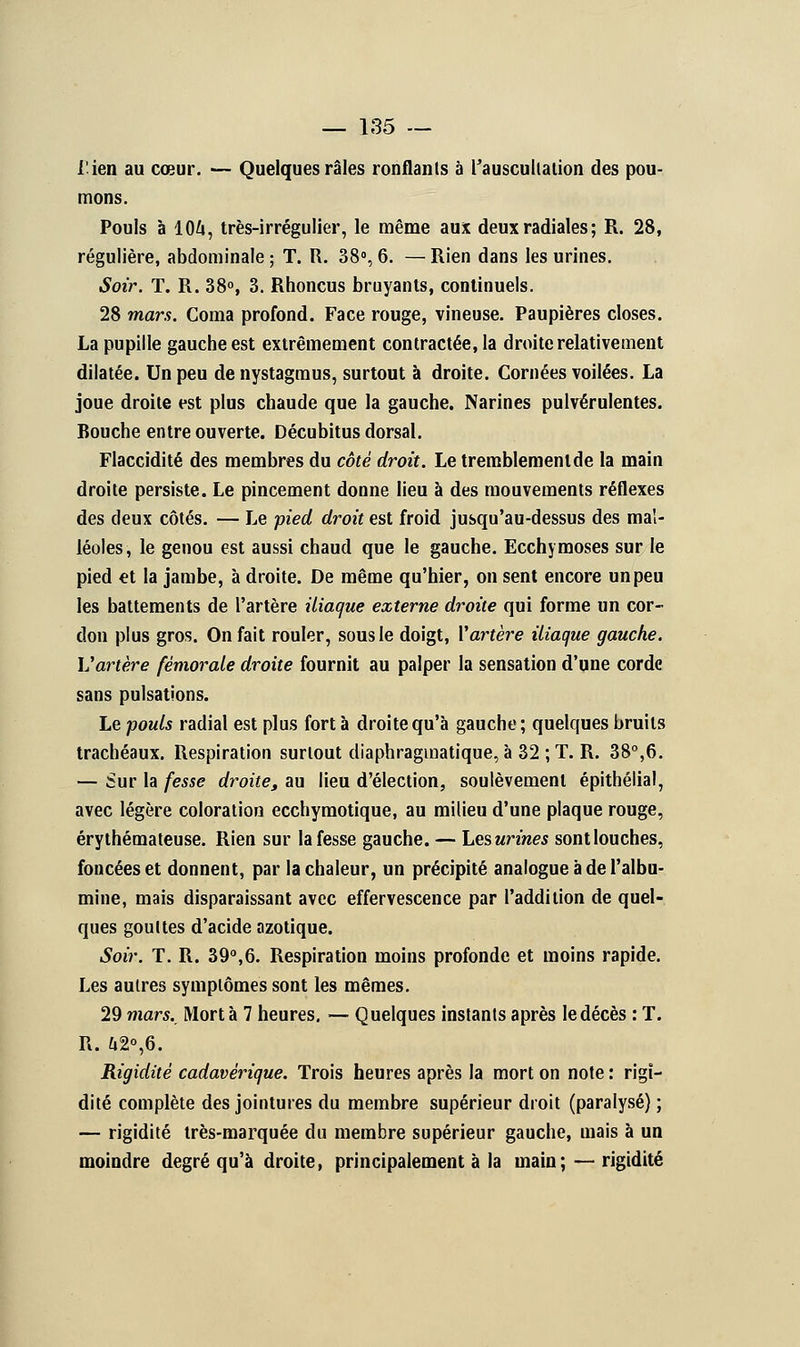 lien au cœur. — Quelques râles ronflants à l'auscultation des pou- mons. Pouls à 104, très-irrégulier, le même aux deux radiales ; R. 28, régulière, abdominale ; T. R. 38°, 6. — Rien dans les urines. Soir. T. R. 38°, 3. Rhoncus bruyants, continuels. 28 mars. Coma profond. Face rouge, vineuse. Paupières closes. La pupille gauche est extrêmement contractée, la droite relativement dilatée. Un peu de nystagmus, surtout à droite. Cornées voilées. La joue droite est plus chaude que la gauche. Narines pulvérulentes. Bouche entre ouverte. Décubitus dorsal. Flaccidité des membres du côté droit. Le tremblement de la main droite persiste. Le pincement donne lieu à des mouvements réflexes des deux côtés. — Le pied droit est froid jusqu'au-dessus des mal- léoles, le genou est aussi chaud que le gauche. Ecchymoses sur le pied et la jambe, à droite. De même qu'hier, on sent encore un peu les battements de l'artère iliaque externe droite qui forme un cor- don plus gros. On fait rouler, sous le doigt, Y artère iliaque gauche. Vartère fémorale droite fournit au palper la sensation d'une corde sans pulsations. Le pouls radial est plus fort à droite qu'à gauche; quelques bruits trachéaux. Respiration surtout diaphragmatique, à 32 ; T. R. 38°,6. — Sur la fesse droite, au lieu d'élection, soulèvement épithélial, avec légère coloration ecchymotique, au milieu d'une plaque rouge, érythémateuse. Rien sur la fesse gauche. — Lesurines sont louches, foncées et donnent, par la chaleur, un précipité analogue à de l'albu- mine, mais disparaissant avec effervescence par l'addition de quel- ques gouttes d'acide azotique. Soir. T. R. 39°,6. Respiration moins profonde et moins rapide. Les autres symptômes sont les mêmes. 29 mars. Mort à 7 heures. — Quelques instants après le décès : T. R. ù2°,6. Rigidité cadavérique. Trois heures après la mort on note : rigi- dité complète des jointures du membre supérieur droit (paralysé) ; — rigidité très-marquée du membre supérieur gauche, mais à un moindre degré qu'à droite, principalement à la main; — rigidité