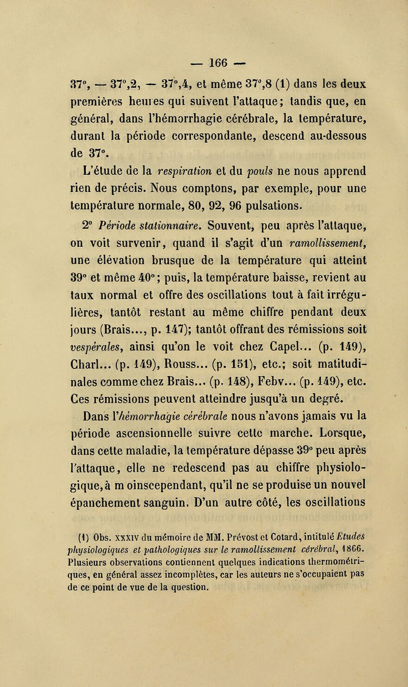 37°, — 37°,2, — 37°,4, et même 37°,8 (1) dans les deux premières heures qui suivent l'attaque ; tandis que, en général, dans l'hémorrhagie cérébrale, la température, durant la période correspondante, descend au-dessous de 37°. L'étude de la respiration et du pouls ne nous apprend rien de précis. Nous comptons, par exemple, pour une température normale, 80, 92, 96 pulsations. 2° Période stationnaire. Souvent, peu après l'attaque, on voit survenir, quand il s'agit d'un ramollissement, une élévation brusque de la température qui atteint 39° et même 40°; puis, la température baisse, revient au taux normal et offre des oscillations tout à fait irrégu- lières, tantôt restant au même chiffre pendant deux jours (Brais..., p. 147); tantôt offrant des rémissions soit vespérales, ainsi qu'on le voit chez Capel... (p. 149), Charl... (p. 149), Rouss... (p. 151), etc.; soit matitudi- nales comme chez Brais... (p. 148), Febv... (p. 149), etc. Ces rémissions peuvent atteindre jusqu'à un degré. Dans l'hémorrhagie cérébrale nous n'avons jamais vu la période ascensionnelle suivre cette marche. Lorsque, dans cette maladie, la température dépasse 39° peu après l'attaque, elle ne redescend pas au chiffre physiolo- gique, à m oinscependant, qu'il ne se produise un nouvel épanchement sanguin. D'un autre côté, les oscillations (1) Obs. xxxiv du mémoire de MM. Prévost et Cotard, intitulé Études physiologiques et pathologiques sur le ramollissement cérébral, 1866. Plusieurs observations contiennent quelques indications thermomélri- ques, en général assez incomplètes, car les auteurs ne s'occupaient pas de ce point de vue de la question.