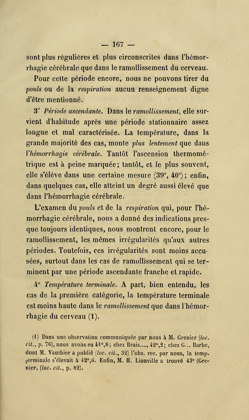 sont plus régulières et plus circonscrites dans l'hémor- rhagie cérébrale que dans le ramollissement du cerveau. Pour cette période encore, nous ne pouvons tirer du pouls ou de la respiration aucun renseignement digne d'être mentionné. 3° Période ascendante. Dans le ramollissement, elle sur- vient d'habitude après une période stationnaire assez longue et mal caractérisée. La température, dans la grande majorité des cas, monte plus lentement que dans Vhêmorrhagie cérébrale. Tantôt l'ascension thermomé- trique est à peine marquée; tantôt, et le plus souvent, elle s'élève dans une certaine mesure. (39°, 40°) ; enfin, dans quelques cas, elle atteint un degré aussi élevé que dans Phémorrhagie cérébrale. L'examen du pouls et de la respiration qui, pour l'hé- morrhagie cérébrale, nous a donné des indications pres- que toujours identiques, nous montrent encore, pour le ramollissement, les mêmes irrégularités qu'aux autres périodes. Toutefois, ces irrégularités sont moins accu- sées, surtout dans les cas de ramollissement qui se ter- minent par une période ascendante franche et rapide. 4° Température terminale. A part, bien entendu, les cas de la première catégorie, la température terminale est moins haute dans le ramollissement que dans l'hémor- rhagie du cerveau (1). (1) Dans une observation communiquée par nous à M. Grenier (loc. cit., p. 76), nous avons eu 4-1°,8; chez Brais..., 42°,2; chez G... Barbe, dont M. Vauthier a publié (loc. cit., 32) l'obs. rec. par nous, la temp. terminale s'élevait à 42°,6. Enfin, M. H, Liouville a trouvé 43° (Gre- nier, [loc. cit., p. 82).