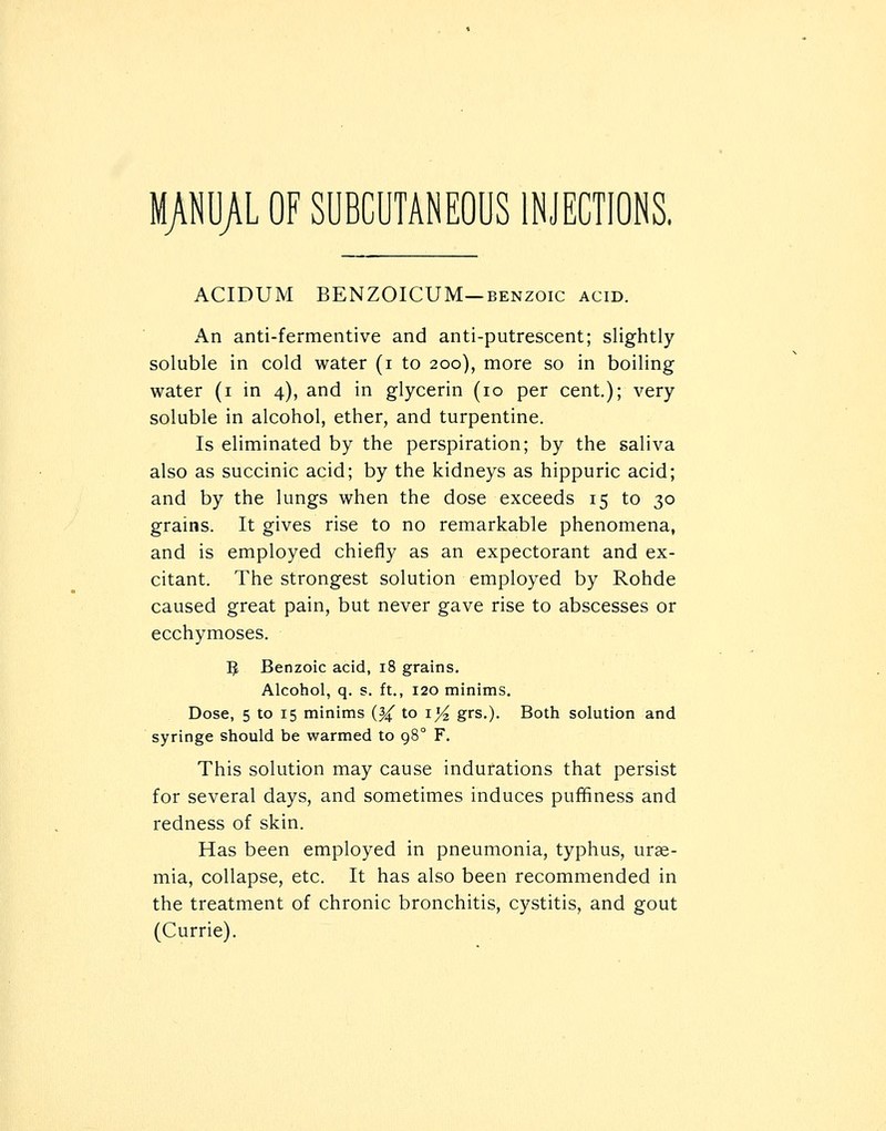 MANUAL OF SUBCUTANEOUS INJECTIONS. ACIDUM BENZOICUM—BENZOIC acid. An anti-fermentive and anti-putrescent; slightly soluble in cold water (i to 200), more so in boiling water (i in 4), and in glycerin (10 per cent.); very soluble in alcohol, ether, and turpentine. Is eliminated by the perspiration; by the saliva also as succinic acid; by the kidneys as hippuric acid; and by the lungs when the dose exceeds 15 to 30 grains. It gives rise to no remarkable phenomena, and is employed chiefly as an expectorant and ex- citant. The strongest solution employed by Rohde caused great pain, but never gave rise to abscesses or ecchymoses. IJ Benzoic acid, 18 grains. Alcohol, q. s. ft., 120 minims. Dose, 5 to 15 minims (^ to i^ grs.). Both solution and syringe should be warmed to 98° F. This solution may cause indurations that persist for several days, and sometimes induces puffiness and redness of skin. Has been employed in pneumonia, typhus, urae- mia, collapse, etc. It has also been recommended in the treatment of chronic bronchitis, cystitis, and gout (Currie).