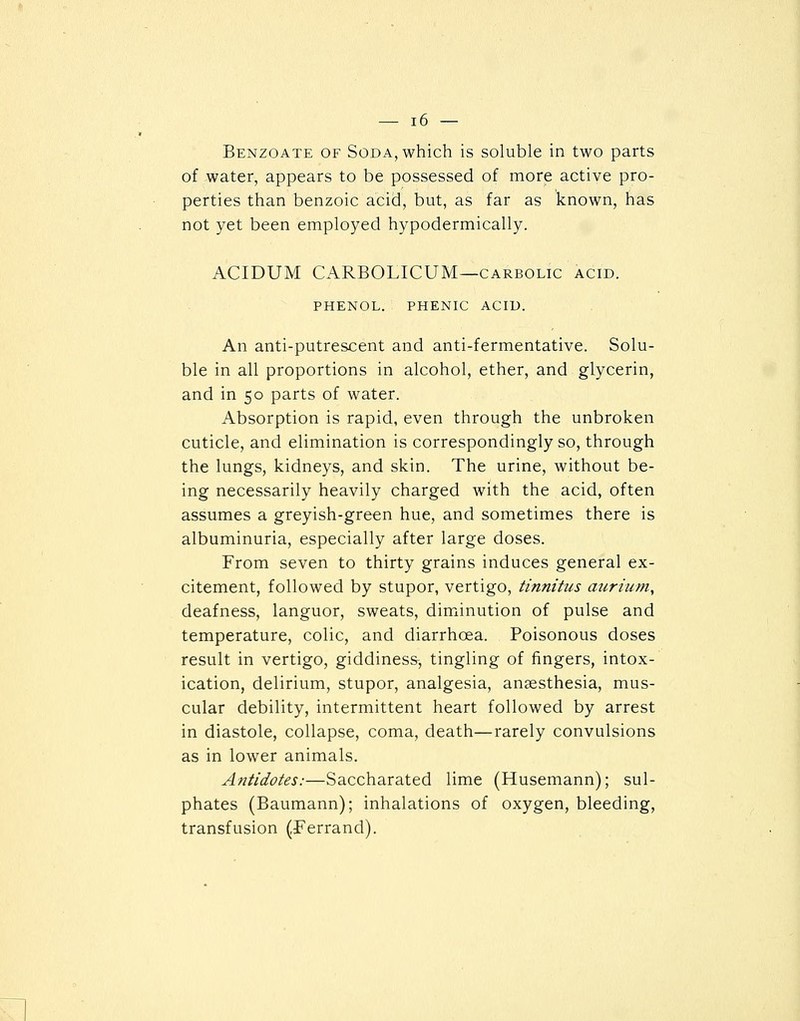 Benzoate of Soda, which is soluble in two parts of water, appears to be possessed of more active pro- perties than benzoic acid, but, as far as known, has not yet been employed hypodermically. ACIDUM CARBOLICUM—CARBOLIC acid. PHENOL. PHENIC ACID. An anti-putrescent and anti-fermentative. Solu- ble in all proportions in alcohol, ether, and glycerin, and in 50 parts of water. Absorption is rapid, even through the unbroken cuticle, and elimination is correspondingly so, through the lungs, kidneys, and skin. The urine, without be- ing necessarily heavily charged with the acid, often assumes a greyish-green hue, and sometimes there is albuminuria, especially after large doses. From seven to thirty grains induces general ex- citement, followed by stupor, vertigo, tinnitus auriiim, deafness, languor, sweats, diminution of pulse and temperature, colic, and diarrhoea. Poisonous doses result in vertigo, giddiness, tingling of fingers, intox- ication, delirium, stupor, analgesia, anaesthesia, mus- cular debility, intermittent heart followed by arrest in diastole, collapse, coma, death—rarely convulsions as in lower animals. Antidotes:—Saccharated lime (Husemann); sul- phates (Baumann); inhalations of oxygen, bleeding, transfusion (Ferrand).