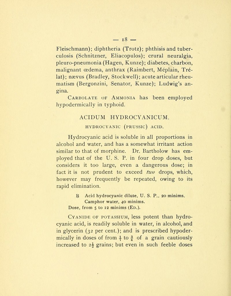 Fleischmann); diphtheria (Trotz); phthisis and tuber- culosis (Schnitzner, Eliacopulos); crural neuralgia, pleuro-pneumonia (Hagen, Kunze); diabetes, charbon, malignant oedema, anthrax (Raimbert, Meplain, Tr^- lat); naevus (Bradley, Stock well); acute articular rheu- matism (Bergonzini, Senator, Kunze); Ludwig's an- gina. Carbolate of Ammonia has been employed hypodermically in typhoid. ACIDUM HYDROCYANICUM. HYDROCYANIC (PRUSSIC) ACID. Hydrocyanic acid is soluble in all proportions in alcohol and water, and has a somewhat irritant action similar to that of morphine. Dr. Bartholow has em- ployed that of the U. S. P. in four drop doses, but considers it too large, even a dangerous dose; in fact it is not prudent to exceed two drops, which, however may frequently be repeated, owing to its rapid elimination. 5 Acid hydrocyanic dilute, U. S. P., 20 minims. Camphor water, 40 minims. Dose, from 5 to 12 minims (Ed.). Cyanide of potassium, less potent than hydro- cyanic acid, is readily soluble in water, in alcohol, and in glycerin (32 per cent.); and is prescribed hypoder- mically in doses of from -f to | of a grain cautiously increased to i\ grains; but even in such feeble doses