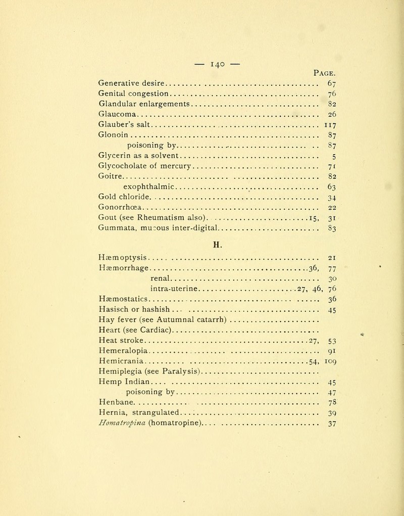 Page. Generative desire 67 Genital congestion 76 Glandular enlargements 82 Glaucoma 26 Glauber's salt 117 Glonoin 87 poisoning by 87 Glycerin as a solvent 5 Glycocholate of mercury 7 f Goitre 82 exophthalmic 63 Gold chloride 34 Gonorrhoea 22 Gout (see Rheumatism also) 15, 31 Gummata, mucous inter-digital 83 H. Haemoptysis 21 Haemorrhage 36, 77 renal 30 intra-uterine 27, 46, 76 Haemostatics 36 Hasisch or hashish 45 Hay fever (see Autumnal catarrh) Heart (see Cardiac) Heat stroke 27, 53 Hemeralopia 91 Hemicrania 54, 109 Hemiplegia (see Paralysis) Hemp Indian 45 poisoning by 47 Henbane 78 Hernia, strangulated. 39 Homatropina (homatropine) 37