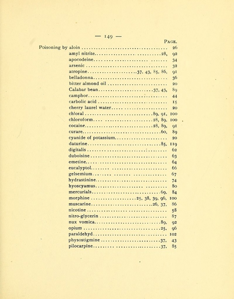 Page. Poisoning by aloin 26 amyl nitrite 28, 92 apocodeine 34 arsenic 32 atropine 37, 43, 85, 86, 91 belladonna 36 bitter almond oil 20 Calabar bean 37,43, 89 camphor 44 carbolic acid 15 cherry laurel water 20 chloral 89, 91, 100 chloroform 28, 89, 100 cocaine 28, 89, 91 curare 60, 89 cyanide of potassium. 20 daturine 85, 119 digitalis 62 duboisine 63 emetine 64 eucalyptol 66 gelsemium... 67 hydrastinine 74 hyoscyamus 80 mercurials 69, 84 morphine 25, 38, 39, 96, 100 muscarine 26, 37, 86 nicotine 58 nitro-glycerin 87 nux vomica 89, 92 opium 25, 96 paraldehyd 102 physostigmine 37, 43 pilocarpine 37, 85