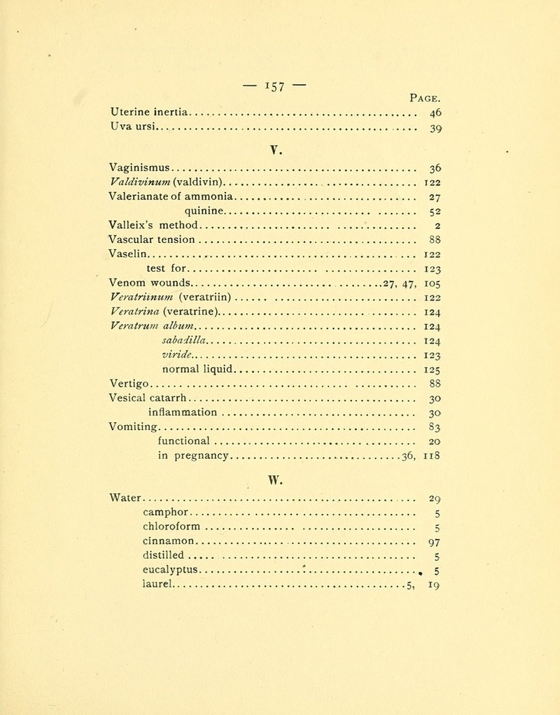 Page. Uterine inertia 46 Uva ursi. 39 Y. Vaginismus 36 Valdivinum (valdivin) 122 Valerianate of ammonia 27 quinine 52 Valleix's method 2 Vascular tension 88 Vaselin ... 122 test for 123 Venom wounds 27, 47, 105 Veratrimum (veratriin) 122 Veratrina (veratrine) 124 Veratrum album 124 sabadilla 124 viride 123 normal liquid 125 Vertigo 88 Vesical catarrh 30 inflammation 30 Vomiting 83 functional 20 in pregnancy 36, 118 w. Water ... 29 camphor 5 chloroform 5 cinnamon 97 distilled 5 eucalyptus '. , 5 laurel 5, 19