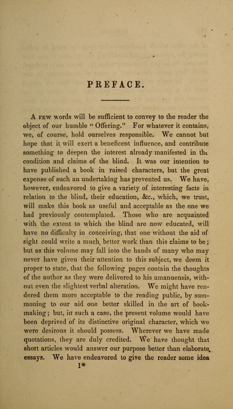 PREFACE A few words will be sufficient to convey to the reader the object of our humble  Offering. For whatever it contains, we, of course, hold ourselves responsible. We cannot but hope that it will exert a beneficent influence, and contribute something to deepen the interest already manifested in tht condition and claims of the blind. It was our intention to have published a book in raised characters, but the great expense of such an undertaking has prevented us. We have, however, endeavored to give a variety of interesting facts in relation to the blind, their education, &c, which, we trust, will make this book as useful and acceptable as the one we had previously contemplated. Those who are acquainted with the extent to which the blind are now educated, will have no difficulty in conceiving, that one without the aid of sight could write a much better work than this claims to be; but as this volume may fall into the hands of many who may never have given their attention to this subject, we deem it proper to state, that the following pages contain the thoughts of the author as they were delivered to his amanuensis, with- out even the slightest verbal alteration. We might have ren- dered them more acceptable to the reading public, by sum- moning to our aid one better skilled in the art of book- making; but, in such a case, the present volume would have been deprived of its distinctive original character, which we were desirous it should possess. Wherever we have made quotations, they are duly credited. We have thought that short articles would answer our purpose better than elaborate, essays. We have endeavored to give the reader some idea 1*