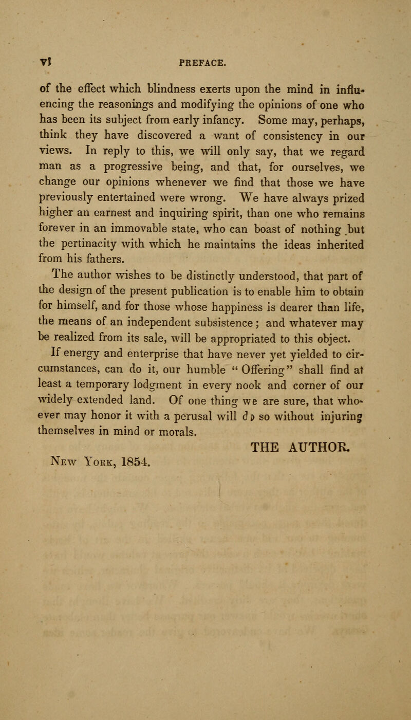 of the effect which blindness exerts upon the mind in influ- encing the reasonings and modifying the opinions of one who has been its subject from early infancy. Some may, perhaps, think they have discovered a want of consistency in our views. In reply to this, we will only say, that we regard man as a progressive being, and that, for ourselves, we change our opinions whenever we find that those we have previously entertained were wrong. We have always prized higher an earnest and inquiring spirit, than one who remains forever in an immovable state, who can boast of nothing but the pertinacity with which he maintains the ideas inherited from his fathers. The author wishes to be distinctly understood, that part of the design of the present publication is to enable him to obtain for himself, and for those whose happiness is dearer than life, the means of an independent subsistence; and whatever may be realized from its sale, will be appropriated to this object. If energy and enterprise that have never yet yielded to cir- cumstances, can do it, our humble  Offering shall find at least a temporary lodgment in every nook and corner of our widely extended land. Of one thing we are sure, that who- ever may honor it with a perusal will d t> so without injuring themselves in mind or morals. THE AUTHOR. New York, 1854.