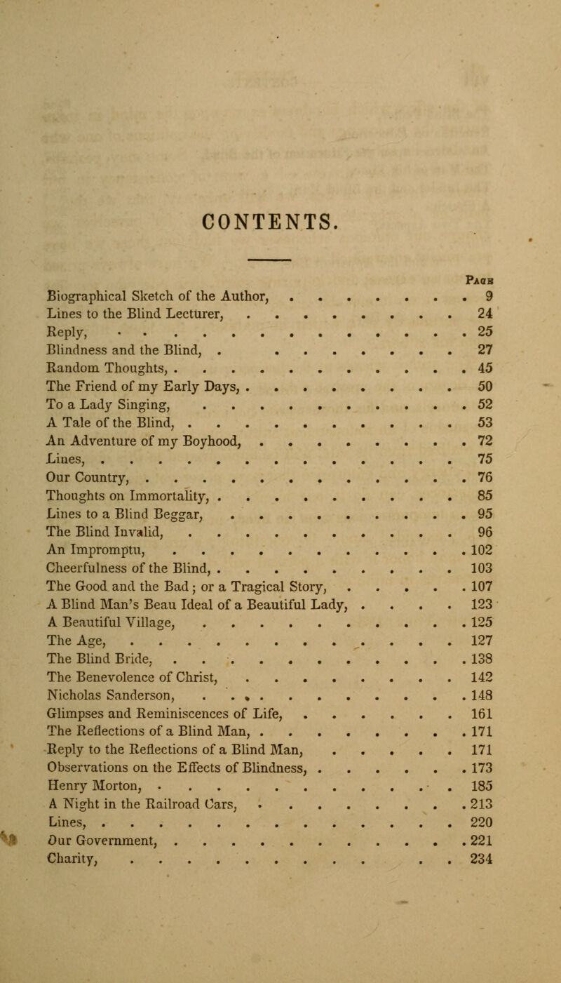 CONTENTS Paoh Biographical Sketch of the Author, 9 Lines to the Blind Lecturer, 24 Reply, 25 Blindness and the Blind, . 27 Random Thoughts, 45 The Friend of my Early Days, 50 To a Lady Singing, 52 A Tale of the Blind, 53 An Adventure of my Boyhood, 72 Lines, 75 Our Country, 76 Thoughts on Immortality, 85 Lines to a Blind Beggar, 95 The Blind Invalid, 96 An Impromptu, 102 Cheerfulness of the Blind, 103 The Good and the Bad; or a Tragical Story, 107 A Blind Man's Beau Ideal of a Beautiful Lady, .... 123 A Beautiful Village, 125 The Age, 127 The Blind Bride, . 138 The Benevolence of Christ, 142 Nicholas Sanderson, . . % 148 Glimpses and Reminiscences of Life, 161 The Reflections of a Blind Man, 171 Reply to the Reflections of a Blind Man, 171 Observations on the Effects of Blindness, 173 Henry Morton, 185 A Night in the Railroad Cars, 213 Lines, 220 Our Government, 221 Charity, . 234