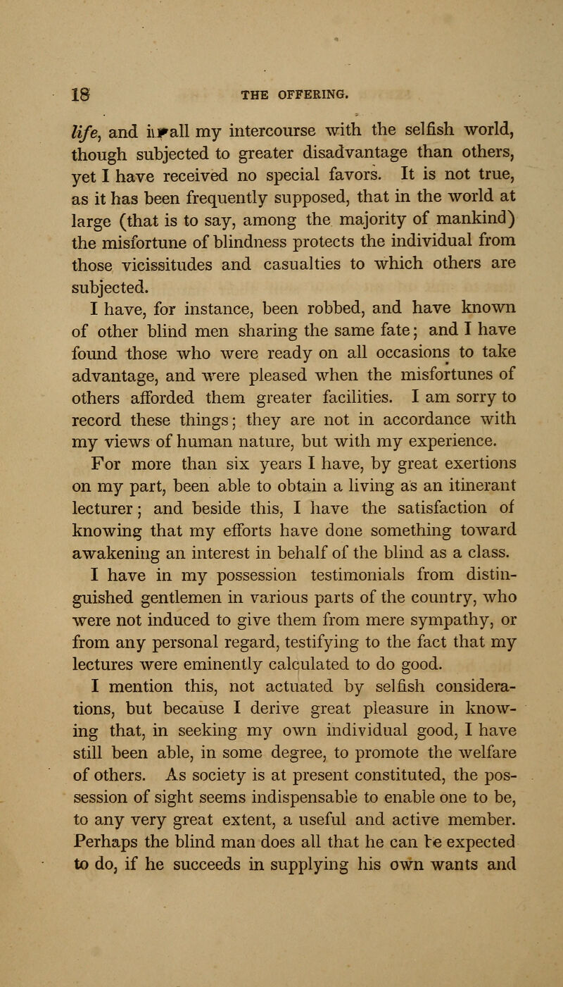 life, and iirall my intercourse with the selfish world, though subjected to greater disadvantage than others, yet I have received no special favors. It is not true, as it has been frequently supposed, that in the world at large (that is to say, among the majority of mankind) the misfortune of blindness protects the individual from those vicissitudes and casualties to which others are subjected. I have, for instance, been robbed, and have known of other blind men sharing the same fate; and I have found those who were ready on all occasions to take advantage, and were pleased when the misfortunes of others afforded them greater facilities. I am sorry to record these things; they are not in accordance with my views of human nature, but with my experience. For more than six years I have, by great exertions on my part, been able to obtain a living as an itinerant lecturer; and beside this, I have the satisfaction of knowing that my efforts have done something toward awakening an interest in behalf of the blind as a class. I have in my possession testimonials from distin- guished gentlemen in various parts of the country, who were not induced to give them from mere sympathy, or from any personal regard, testifying to the fact that my lectures were eminently calculated to do good. I mention this, not actuated by selfish considera- tions, but because I derive great pleasure in know- ing that, in seeking my own individual good, I have still been able, in some degree, to promote the welfare of others. As society is at present constituted, the pos- session of sight seems indispensable to enable one to be, to any very great extent, a useful and active member. Perhaps the blind man does all that he can re expected to do, if he succeeds in supplying his own wants and