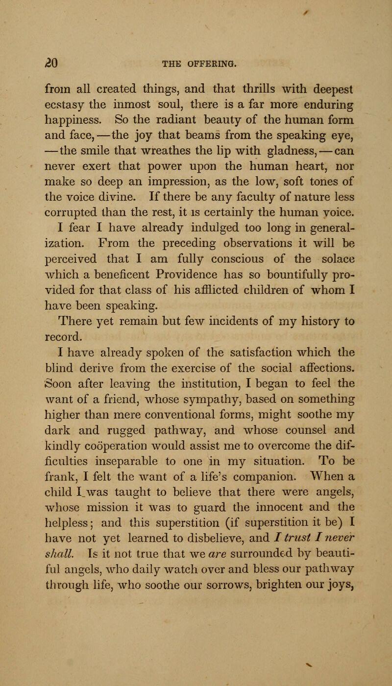 from all created things, and that thrills with deepest ecstasy the inmost soul, there is a far more enduring happiness. So the radiant beauty of the human form and face,—the joy that beams from the speaking eye, —the smile that wreathes the lip with gladness, — can never exert that power upon the human heart, nor make so deep an impression, as the low, soft tones of the voice divine. If there be any faculty of nature less corrupted than the rest, it is certainly the human voice. I fear I have already indulged too long in general- ization. From the preceding observations it will be perceived that I am fully conscious of the solace which a beneficent Providence has so bountifully pro- vided for that class of his afflicted children of whom I have been speaking. There yet remain but few incidents of my history to record. I have already spoken of the satisfaction which the blind derive from the exercise of the social affections. Soon after leaving the institution, I began to feel the want of a friend, whose sympathy, based on something higher than mere conventional forms, might soothe my dark and rugged pathway, and whose counsel and kindly cooperation would assist me to overcome the dif- ficulties inseparable to one in my situation. To be frank, I felt the want of a life's companion. When a child I_was taught to believe that there were angels, whose mission it was to guard the innocent and the helpless; and this superstition (if superstition it be) I have not yet learned to disbelieve, and I trust I never shall. Is it not true that we are surrounded by beauti- ful angels, who daily watch over and bless our pathway through life, who soothe our sorrows, brighten our joys,