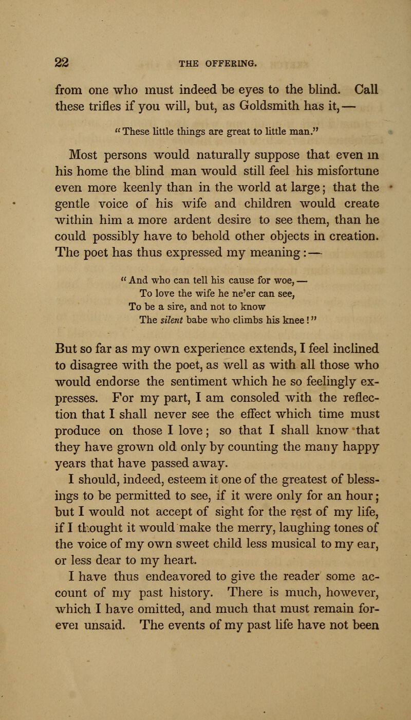 from one who must indeed be eyes to the blind. Call these trifles if you will, but, as Goldsmith has it, —  These little things are great to little man. Most persons would naturally suppose that even m his home the blind man would still feel his misfortune even more keenly than in the world at large; that the gentle voice of his wife and children would create within him a more ardent desire to see them, than he could possibly have to behold other objects in creation. The poet has thus expressed my meaning: —  And who can tell his cause for woe, — To love the wife he ne'er can see, To be a sire, and not to know The silent babe who climbs his knee! But so far as my own experience extends, I feel inclined to disagree with the poet, as well as with all those who would endorse the sentiment which he so feelingly ex- presses. For my part, I am consoled with the reflec- tion that I shall never see the effect which time must produce on those I love; so that I shall know that they have grown old only by counting the many happy years that have passed away. I should, indeed, esteem it one of the greatest of bless- ings to be permitted to see, if it were only for an hour; but I would not accept of sight for the rest of my life, if I thought it would make the merry, laughing tones of the voice of my own sweet child less musical to my ear, or less dear to my heart. I have thus endeavored to give the reader some ac- count of my past history. There is much, however, which I have omitted, and much that must remain for- evei unsaid. The events of my past life have not been