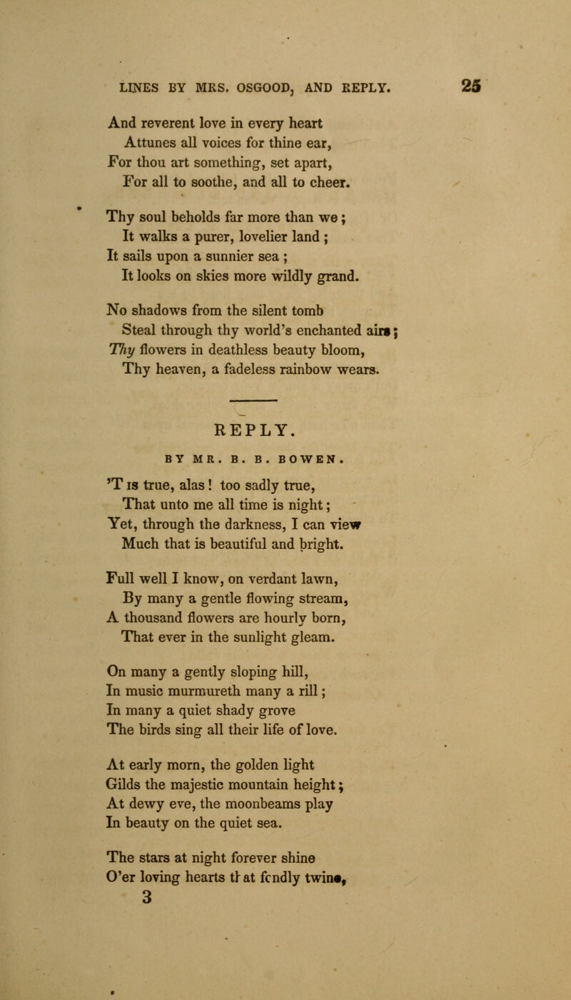 And reverent love in every heart Attunes all voices for thine ear, For thou art something-, set apart, For all to soothe, and all to cheer. Thy soul beholds far more than we; It walks a purer, lovelier land ; It sails upon a sunnier sea ; It looks on skies more wildly grand. No shadows from the silent tomb Steal through thy world's enchanted airs; Thy flowers in deathless beauty bloom, Thy heaven, a fadeless rainbow wears. REPLY. BY MR. B. B. BOWEN. 'T is true, alas ! too sadly true, That unto me all time is night; Yet, through the darkness, I can view Much that is beautiful and bright. Full well I know, on verdant lawn, By many a gentle flowing stream, A thousand flowers are hourly born, That ever in the sunlight gleam. On many a gently sloping hill, In music murmureth many a rill; In many a quiet shady grove The birds sing all their life of love. At early morn, the golden light Gilds the majestic mountain height; At dewy eve, the moonbeams play In beauty on the quiet sea. The stars at night forever shine O'er loving hearts tlat fcndly twin*, 3