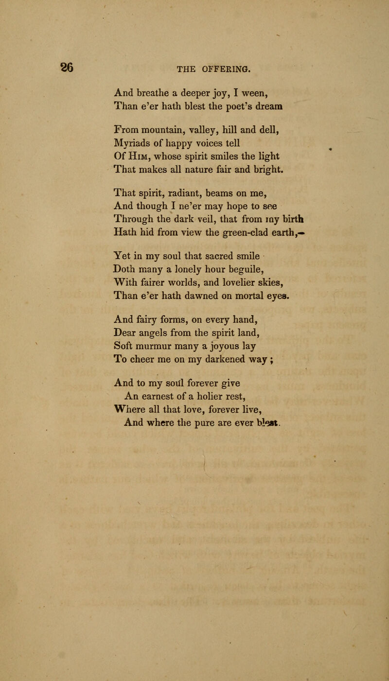 And breathe a deeper joy, I ween, Than e'er hath blest the poet's dream From mountain, valley, hill and dell, Myriads of happy voices tell Of Him, whose spirit smiles the light That makes all nature fair and bright. That spirit, radiant, beams on me, And though I ne'er may hope to see Through the dark veil, that from my birth Hath hid from view the green-clad earth,— Yet in my soul that sacred smile Doth many a lonely hour beguile, With fairer worlds, and lovelier skies, Than e'er hath dawned on mortal eyes. And fairy forms, on every hand, Dear angels from the spirit land, Soft murmur many a joyous lay To cheer me on my darkened way ; And to my soul forever give An earnest of a holier rest, Where all that love, forever live, And where the pure are ever bleat.