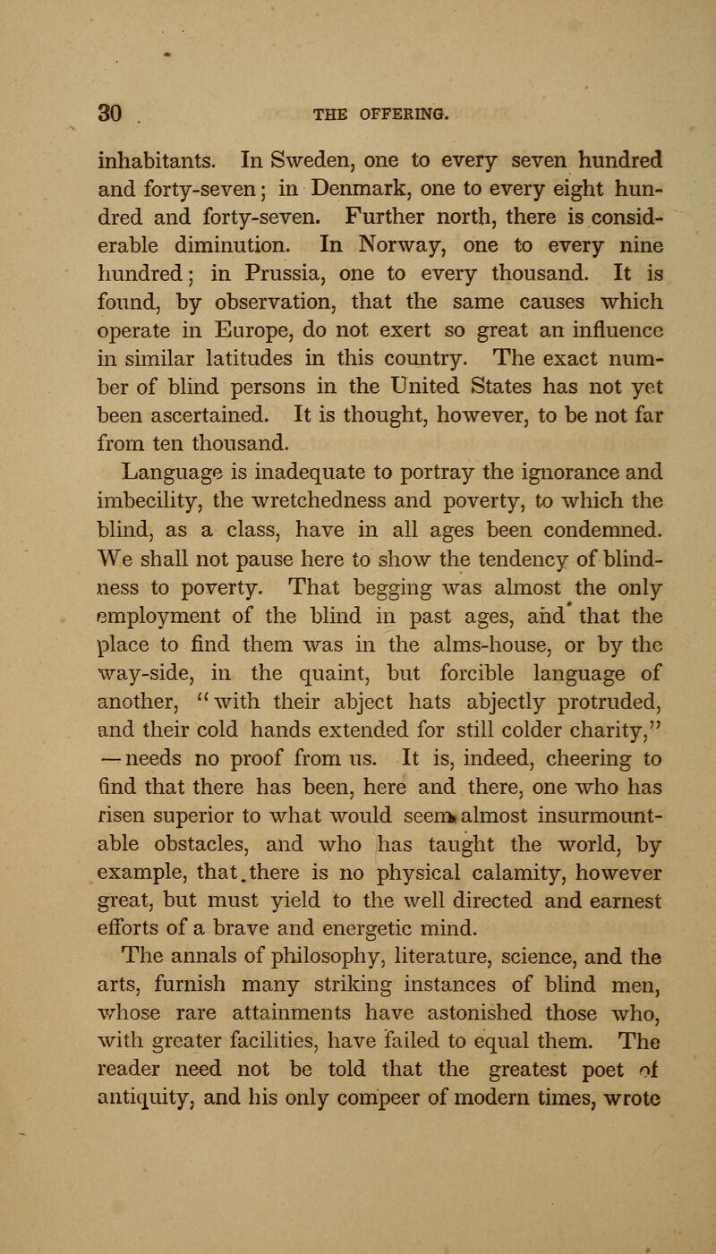 inhabitants. In Sweden, one to every seven hundred and forty-seven; in Denmark, one to every eight hun- dred and forty-seven. Further north, there is consid- erable diminution. In Norway, one to every nine hundred; in Prussia, one to every thousand. It is found, by observation, that the same causes which operate in Europe, do not exert so great an influence in similar latitudes in this country. The exact num- ber of blind persons in the United States has not yet been ascertained. It is thought, however, to be not far from ten thousand. Language is inadequate to portray the ignorance and imbecility, the wretchedness and poverty, to which the blind, as a class, have in all ages been condemned. We shall not pause here to show the tendency of blind- ness to poverty. That begging was almost the only employment of the blind in past ages, and that the place to find them was in the alms-house, or by the way-side, in the quaint, but forcible language of another, with their abject hats abjectly protruded, and their cold hands extended for still colder charity, — needs no proof from us. It is, indeed, cheering to find that there has been, here and there, one who has risen superior to what would seem* almost insurmount- able obstacles, and who has taught the world, by example, that.there is no physical calamity, however great, but must yield to the well directed and earnest efforts of a brave and energetic mind. The annals of philosophy, literature, science, and the arts, furnish many striking instances of blind men, whose rare attainments have astonished those who, with greater facilities, have failed to equal them. The reader need not be told that the greatest poet of antiquity, and his only compeer of modern times, wrote