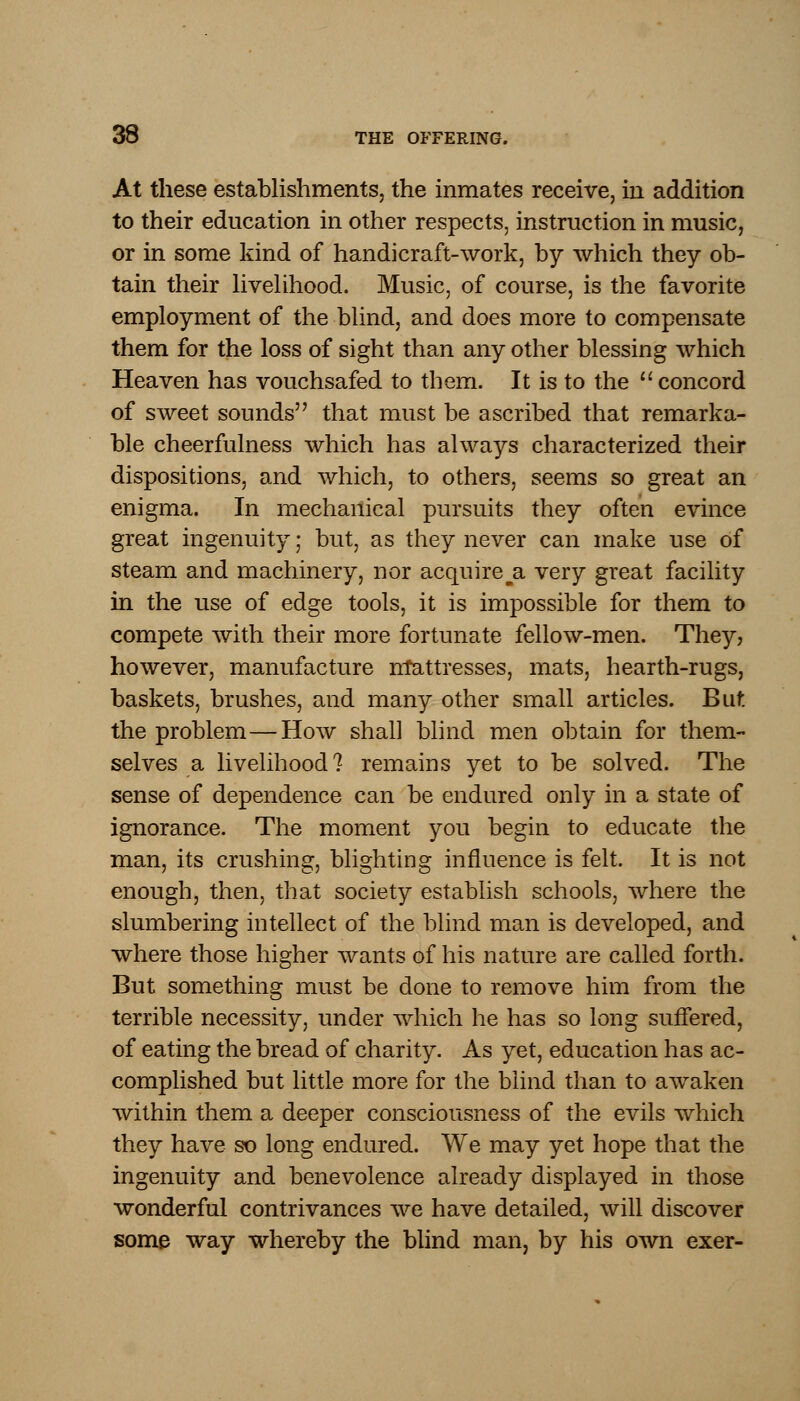 At these establishments, the inmates receive, in addition to their education in other respects, instruction in music, or in some kind of handicraft-work, by which they ob- tain their livelihood. Music, of course, is the favorite employment of the blind, and does more to compensate them for the loss of sight than any other blessing which Heaven has vouchsafed to them. It is to the  concord of sweet sounds that must be ascribed that remarka- ble cheerfulness which has always characterized their dispositions, and which, to others, seems so great an enigma. In mechanical pursuits they often evince great ingenuity; but, as they never can make use of steam and machinery, nor acquire a. very great facility in the use of edge tools, it is impossible for them to compete with their more fortunate fellow-men. They, however, manufacture mattresses, mats, hearth-rugs, baskets, brushes, and many other small articles. But the problem—How shall blind men obtain for them- selves a livelihood? remains yet to be solved. The sense of dependence can be endured only in a state of ignorance. The moment you begin to educate the man, its crushing, blighting influence is felt. It is not enough, then, that society establish schools, where the slumbering intellect of the blind man is developed, and where those higher wants of his nature are called forth. But something must be done to remove him from the terrible necessity, under which he has so long suffered, of eating the bread of charity. As yet, education has ac- complished but little more for the blind than to awaken within them a deeper consciousness of the evils which they have so long endured. We may yet hope that the ingenuity and benevolence already displayed in those wonderful contrivances we have detailed, will discover some way whereby the blind man, by his own exer-