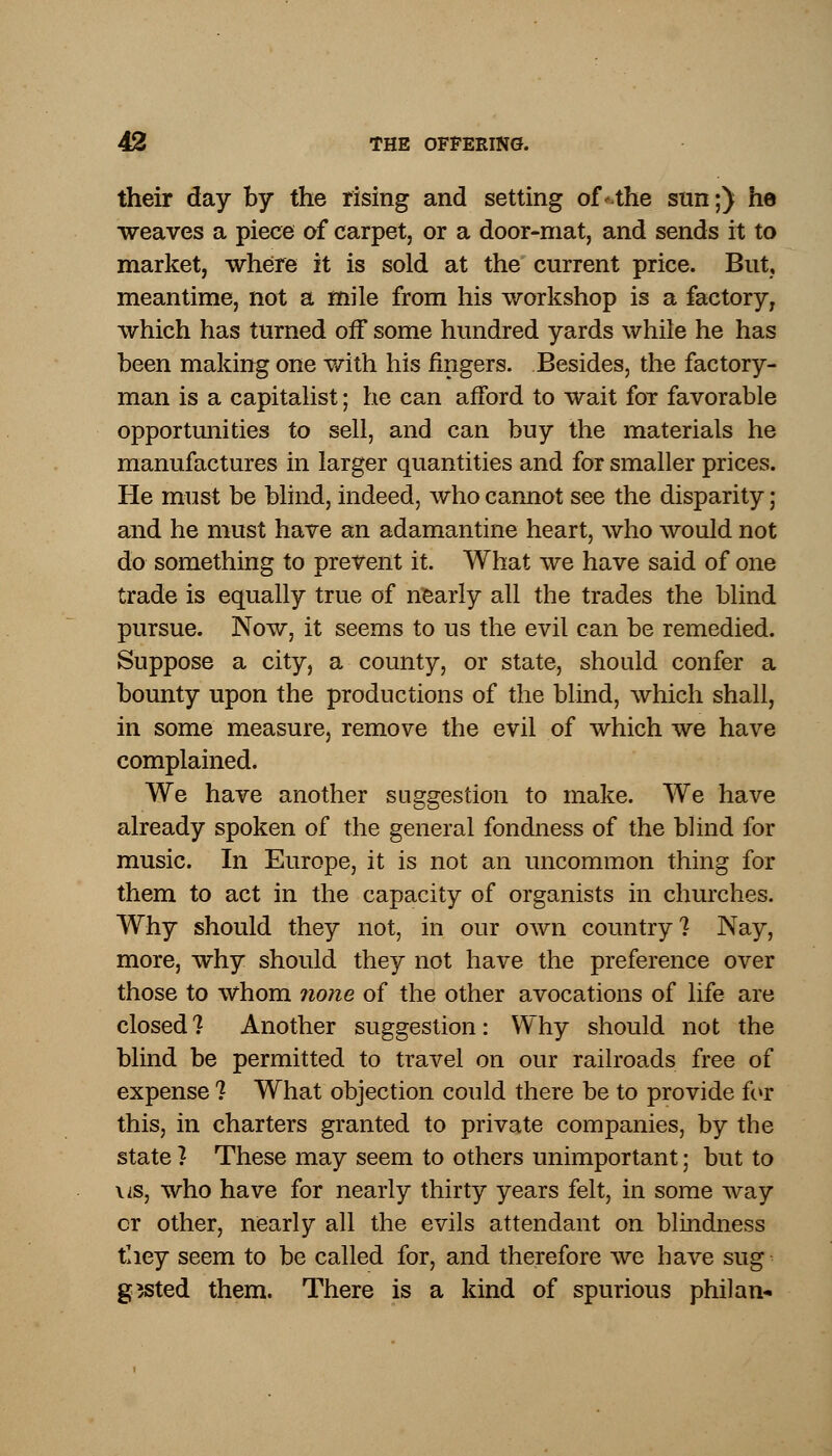their day by the rising and setting ofVthe sun;) he weaves a piece of carpet, or a door-mat, and sends it to market, where it is sold at the current price. But, meantime, not a mile from his workshop is a factory, which has turned off some hundred yards while he has been making one with his fingers. Besides, the factory- man is a capitalist; he can afford to wait for favorable opportunities to sell, and can buy the materials he manufactures in larger quantities and for smaller prices. He must be blind, indeed, who cannot see the disparity; and he must have an adamantine heart, who would not do something to prevent it. What we have said of one trade is equally true of nearly all the trades the blind pursue. Now, it seems to us the evil can be remedied. Suppose a city, a county, or state, should confer a bounty upon the productions of the blind, which shall, in some measure, remove the evil of which we have complained. We have another suggestion to make. We have already spoken of the general fondness of the blind for music. In Europe, it is not an uncommon thing for them to act in the capacity of organists in churches. Why should they not, in our own country? Nay, more, why should they not have the preference over those to whom none of the other avocations of life are closed? Another suggestion: Why should not the blind be permitted to travel on our railroads free of expense ? What objection could there be to provide for this, in charters granted to private companies, by the state ? These may seem to others unimportant; but to us, who have for nearly thirty years felt, in some way or other, nearly all the evils attendant on blindness they seem to be called for, and therefore we have sug gssted them. There is a kind of spurious philan*