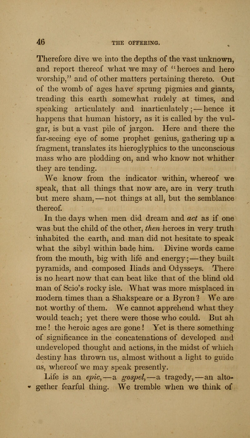 Therefore dive we into the depths of the vast unknown, and report thereof what we may of heroes and hero worship, and of other matters pertaining thereto. Out of the womb of ages have sprung pigmies and giants, treading this earth somewhat rudely at times, and speaking articulately and inarticulately: — hence it happens that human history, as it is called by the vul- gar, is but a vast pile of jargon. Here and there the far-seeing eye of some prophet genius, gathering up a fragment, translates its hieroglyphics to the unconscious mass who are plodding on, and who know not whither they are tending. We know from the indicator within, whereof we speak, that all things that now are, are in very truth but mere sham,—not things at all, but the semblance thereof. In the days when men did dream and act as if one was but the child of the other, then heroes in very truth inhabited the earth, and man did not hesitate to speak what the sibyl within bade him. Divine words came from the mouth, big with life and energy;—they built pyramids, and composed Iliads and Odysseys. There is no heart now that can beat like that of the blind old man of Scio's rocky isle. What was more misplaced in modern times than a Shakspeare or a Byron? We are not worthy of them. We cannot apprehend what they would teach; yet there were those who could. But ah me! the heroic ages are gone! Yet is there something of significance in the concatenations of developed and undeveloped thought and actions, in the midst of which destiny has thrown us, almost without a light to guide us, whereof we may speak presently. Life is an epic,—a gospel,—a tragedy,—an alto- gether fearful thing. We tremble when we think of