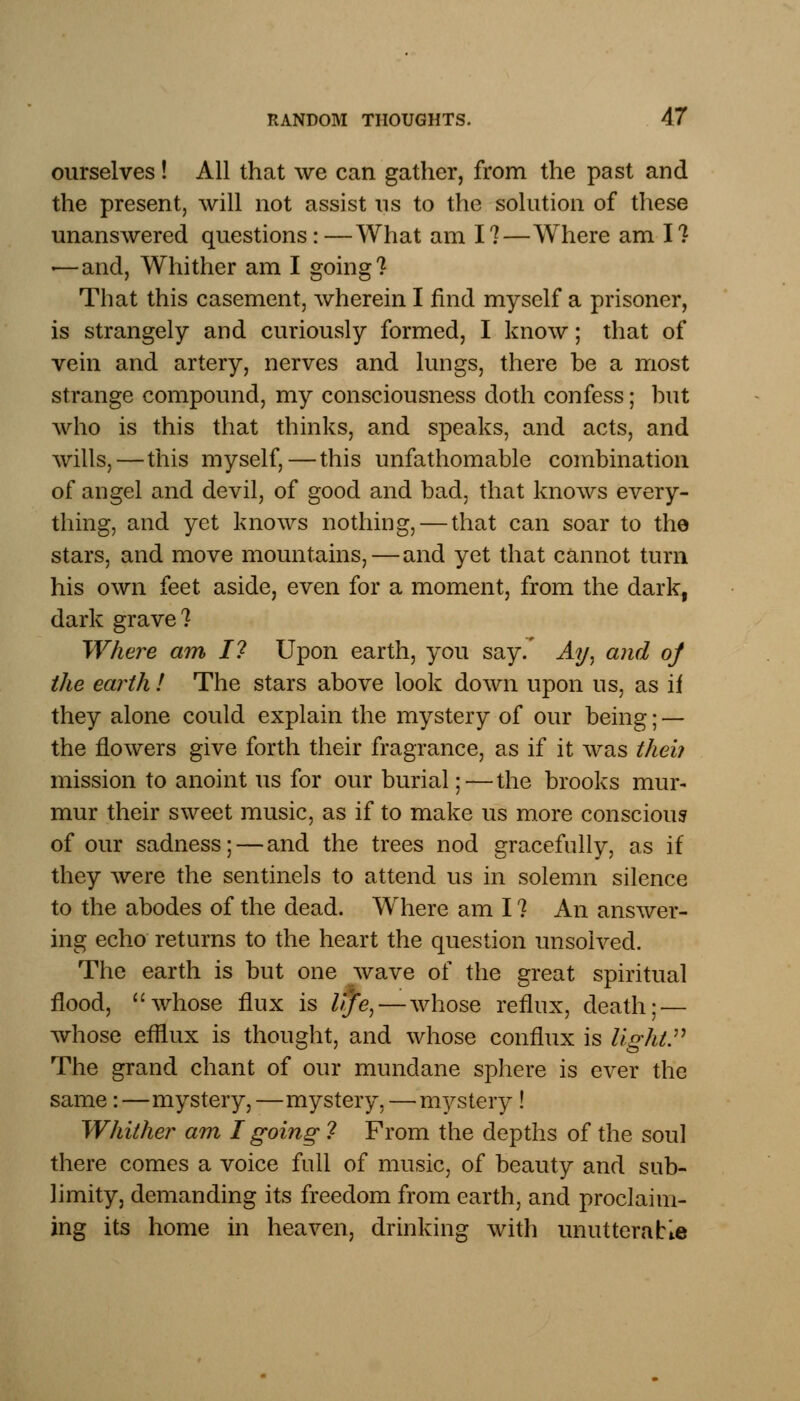 ourselves! All that we can gather, from the past and the present, will not assist ns to the solution of these unanswered questions:—What am I?—Where am I? «—and, Whither am I going? That this casement, wherein I find myself a prisoner, is strangely and curiously formed, I know; that of vein and artery, nerves and lungs, there be a most strange compound, my consciousness doth confess; but who is this that thinks, and speaks, and acts, and wills, — this myself,—this unfathomable combination of angel and devil, of good and bad, that knows every- thing, and yet knows nothing, — that can soar to the stars, and move mountains, — and yet that cannot turn his own feet aside, even for a moment, from the dark, dark grave? Where am I? Upon earth, you say. Ay, and of the earth ! The stars above look down upon us, as if they alone could explain the mystery of our being; — the flowers give forth their fragrance, as if it was theb mission to anoint us for our burial;—the brooks mur- mur their sweet music, as if to make us more conscious of our sadness; — and the trees nod gracefully, as if they were the sentinels to attend us in solemn silence to the abodes of the dead. Where am I ? An answer- ing echo returns to the heart the question unsolved. The earth is but one wave of the great spiritual flood, whose flux is itfe, — whose reflux, death; — whose efflux is thought, and whose conflux is light. The grand chant of our mundane sphere is ever the same:—mystery,—mystery, — mystery ! Whither am I going ? From the depths of the soul there comes a voice full of music, of beauty and sub- limity, demanding its freedom from earth, and proclaim- ing its home in heaven, drinking with unutterable