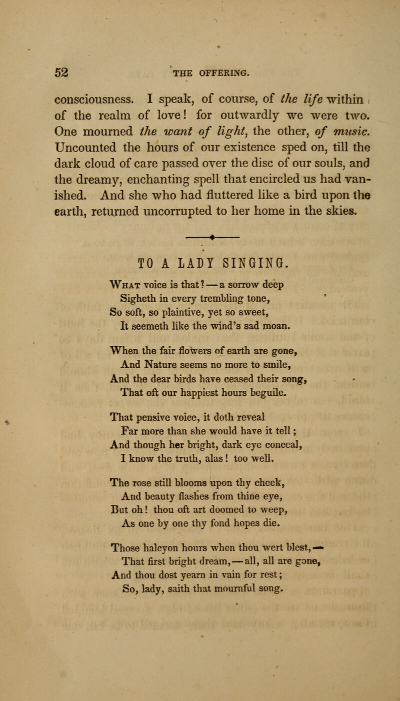 consciousness. I speak, of course, of the life within ■, of the realm of love! for outwardly we were two. One mourned the want of light, the other, of music. Uncounted the hours of our existence sped on, till the dark cloud of care passed over the disc of our souls, and the dreamy, enchanting spell that encircled us had van- ished. And she who had fluttered like a bird upon the earth, returned uncorrupted to her home in the skies. TO A LADY SINGING. What voice is that? — a sorrow deep Sigheth in every trembling tone, So soft, so plaintive, yet so sweet, It seemeth like the wind's sad moan. When the fair flowers of earth are gone, And Nature seems no more to smile, And the dear birds have ceased their song, That oft our happiest hours beguile. That pensive voice, it doth reveal Far more than she would have it tell; And though her bright, dark eye conceal, I know the truth, alas! too well. The rose still blooms upon thy cheek, And beauty flashes from thine eye, But oh! thou oft art doomed to weep, As one by one thy fond hopes die. Those halcyon hours when thou wert blest, — That first bright dream, — all, all are gone, And thou dost yearn in vain for rest; So, lady, saith that mournful song.