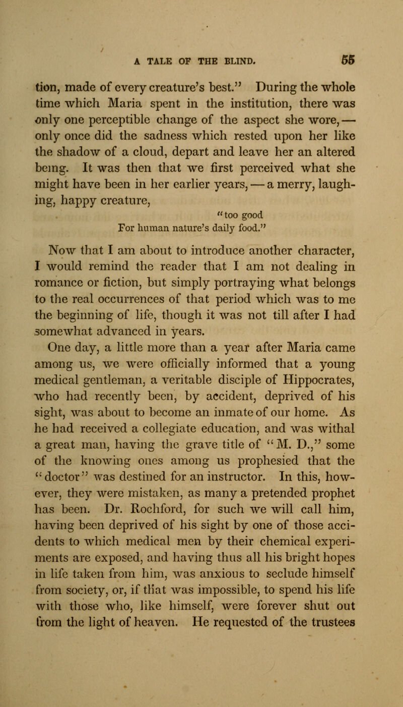 tion, made of every creature's best. During the whole time which Maria spent in the institution, there was only one perceptible change of the aspect she wore, — only once did the sadness which rested upon her like the shadow of a cloud, depart and leave her an altered being. It was then that we first perceived what she might have been in her earlier years, — a merry, laugh- ing, happy creature, too good For human nature's daily food. Now that I am about to introduce another character, I would remind the reader that I am not dealing in romance or fiction, but simply portraying what belongs to the real occurrences of that period which was to me the beginning of life, though it was not till after I had somewhat advanced in years. One day, a little more than a year after Maria came among us, we were officially informed that a young medical gentleman, a veritable disciple of Hippocrates, who had recently been, by accident, deprived of his sight, was about to become an inmate of our home. As he had received a collegiate education, and was withal a great man, having the grave title of M. D., some of the knowing ones among us prophesied that the  doctor was destined for an instructor. In this, how- ever, they were mistaken, as many a pretended prophet has been. Dr. Rochford, for such we will call him, having been deprived of his sight by one of those acci- dents to which medical men by their chemical experi- ments are exposed, and having thus all his bright hopes in life taken from him, was anxious to seclude himself from society, or, if tliat was impossible, to spend his life with those who, like himself, were forever shut out from the light of heaven. He requested of the trustees