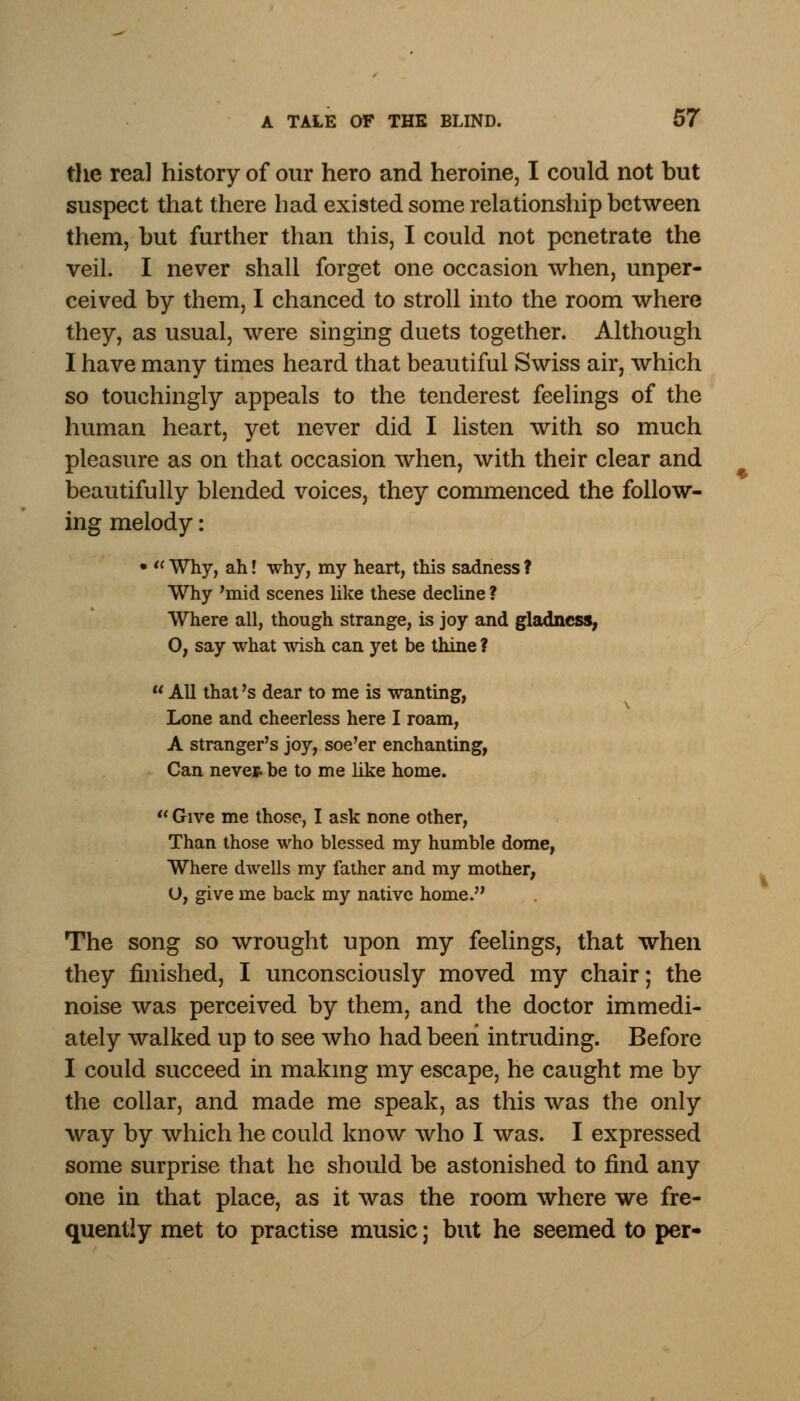 the real history of our hero and heroine, I could not but suspect that there had existed some relationship between them, but further than this, I could not penetrate the veil. I never shall forget one occasion when, unper- ceived by them, I chanced to stroll into the room where they, as usual, were singing duets together. Although I have many times heard that beautiful Swiss air, which so touchingly appeals to the tenderest feelings of the human heart, yet never did I listen with so much pleasure as on that occasion when, with their clear and beautifully blended voices, they commenced the follow- ing melody: •  Why, ah! why, my heart, this sadness ? Why 'mid scenes like these decline ? Where all, though strange, is joy and gladness, O, say what wish can yet be thine ?  All that's dear to me is wanting, Lone and cheerless here I roam, A stranger's joy, soe'er enchanting, Can neve* be to me like home.  Give me those, I ask none other, Than those who blessed my humble dome, Where dwells my father and my mother, O, give me back my native home. The song so wrought upon my feelings, that when they finished, I unconsciously moved my chair; the noise was perceived by them, and the doctor immedi- ately walked up to see who had been intruding. Before I could succeed in making my escape, he caught me by the collar, and made me speak, as this was the only way by which he could know who I was. I expressed some surprise that he should be astonished to find any one in that place, as it was the room where we fre- quently met to practise music; but he seemed to per-