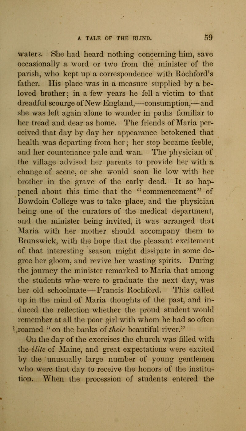 waters. She had heard nothing concerning him, save occasionally a word or two from the minister of the parish, who kept up a correspondence with Rochford's father. His place was in a measure supplied by a be- loved brother: in a few years he fell a victim to that dreadful scourge of New England,—consumption,—and she was left again alone to wander in paths familiar to her tread and dear as home. The friends of Maria per- ceived that day by day her appearance betokened that health was departing from her; her step became feeble, and her countenance pale and wan. The physician of the village advised her parents to provide her with a change of scene, or she would soon lie low with her brother in the grave of the early dead. It so hap- pened about this time that the commencement of Bowdoin College was to take place, and the physician being one of the curators of the medical department, and the minister being invited, it was arranged that Maria with her mother should accompany them to Brunswick, with the hope that the pleasant excitement of that interesting season might dissipate in some de- gree her gloom, and revive her wasting spirits. During the journey the minister remarked to Maria that among the students who were to graduate the next day, was her old schoolmate—Francis Rochford. This called up in the mind of Maria thoughts of the past, and in- duced the reflection whether the proud student would remember at all the poor girl with whom he had so often .roamed on the banks of their beautiful river. On the day of the exercises the church was filled with the elite of Maine, and great expectations were excited by the unusually large number of young gentlemen who were that day to receive the honors of the institu- tion. When the procession of students entered the