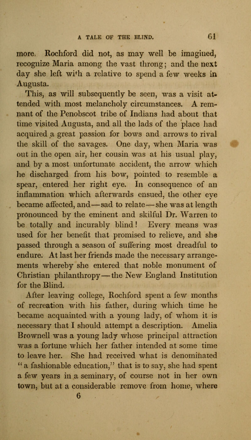 more, Rochford did not, as may well be imagined, recognize Maria among the vast throng; and the next day she left wi+h a relative to spend a few weeks in Augusta. This, as will subsequently be seen, was a visit at- tended with most melancholy circumstances. A rem- nant of the Penobscot tribe of Indians had about that time visited Augusta, and all the lads of the place had acquired a great passion for bows and arrows to rival the skill of the savages. One day, when Maria was out in the open air, her cousin was at his usual play, and by a most unfortunate accident, the arrow which he discharged from his bow, pointed to resemble a spear, entered her right eye. In consequence of an inflammation which afterwards ensued, the other eye became affected, and—sad to relate—she was at length pronounced by the eminent and skilful Dr. Warren to be totally and incurably blind! Every means was used for her benefit that promised to relieve, and she passed through a season of suffering most dreadful to endure. At last her friends made the necessary arrange- ments whereby she entered that noble monument of Christian philanthropy—the New England Institution for the Blind. After leaving college, Rochford spent a few months of recreation with his father, during which time he became acquainted with a young lady, of whom it is necessary that I should attempt a description. Amelia Brownell was a young lady whose principal attraction was a fortune which her father intended at some time to leave her. She had received what is denominated  a fashionable education, that is to say, she had spent a few years in a seminary, of course not in her own town, but at a considerable remove from home, where