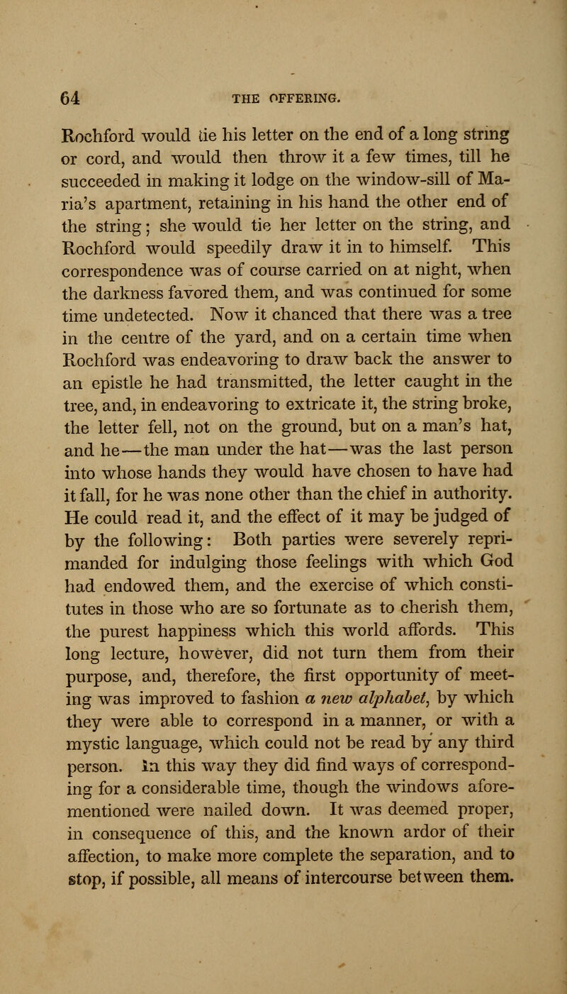 Rochford would tie his letter on the end of a long string or cord, and would then throw it a few times, till he succeeded in making it lodge on the window-sill of Ma- ria's apartment, retaining in his hand the other end of the string; she would tie her letter on the string, and Rochford would speedily draw it in to himself. This correspondence was of course carried on at night, when the darkness favored them, and was continued for some time undetected. Now it chanced that there was a tree in the centre of the yard, and on a certain time when Rochford was endeavoring to draw back the answer to an epistle he had transmitted, the letter caught in the tree, and, in endeavoring to extricate it, the string broke, the letter fell, not on the ground, but on a man's hat, and he—the man under the hat—was the last person into whose hands they would have chosen to have had it fall, for he was none other than the chief in authority. He could read it, and the effect of it may be judged of by the following: Both parties were severely repri- manded for indulging those feelings with which God had endowed them, and the exercise of which consti- tutes in those who are so fortunate as to cherish them, the purest happiness which this world affords. This long lecture, however, did not turn them from their purpose, and, therefore, the first opportunity of meet- ing was improved to fashion a new alphabet, by which they were able to correspond in a manner, or with a mystic language, which could not be read by any third person, in this way they did find ways of correspond- ing for a considerable time, though the windows afore- mentioned were nailed down. It was deemed proper, in consequence of this, and the known ardor of their affection, to make more complete the separation, and to stop, if possible, all means of intercourse between them.