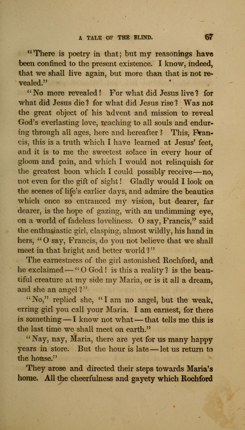  There is poetry in that; but my reasonings have been confined to the present existence. I know, indeed, that we shall live again, but more than that is not re- vealed. No more revealed! For what did Jesus live? for what did Jesus die? for what did Jesus rise? Was not the great object of his 'advent and mission to reveal God's everlasting love, reaching to all souls and endur- ing through all ages, here and hereafter? This, Fran- cis, this is a truth which I have learned at Jesus' feet, and it is to me the sweetest solace in every hour of gloom and pain, and which I would not relinquish for the greatest boon which I could possibly receive—no, not even for the gift of sight! Gladly would I look on the scenes of life's earlier days, and admire the beauties which once so entranced my vision, but dearer, far dearer, is the hope of gazing, with an undimming eye, on a world of fadeless loveliness. O say, Francis, said the enthusiastic girl, clasping, almost wildly, his hand in hers,  O say, Francis, do you not believe that we shall meet in that bright and better world? The earnestness of the girl astonished Rochford, and he exclaimed—  O God ! is this a reality? is the beau- tiful creature at my side my Maria, or is it all a dream, and she an angel? No, replied she, I am no angel, but the weak, erring girl you call your Maria. I am earnest, for there is something — I know not what — that tells me this is the last time we shall meet on earth. Nay, nay, Maria, there are yet for us many happy years in store. But the hour is late — let us return to the house. They arose and directed their steps towards Maria's home. All the cheerfulness and gayety which Rochford