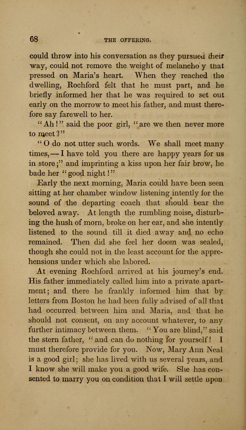 could throw into his conversation as they pursued their way, could not remove the weight of melaneho'y tnat pressed on Maria's heart. When they reached the dwelling, Rochford felt that he must part, and he briefly informed her that he was required to set out early on the morrow to meet his father, and must there- fore say farewell to her. Ah! said the poor girl, are we then never more to meet?  O do not utter such words. We shall meet many times, — I have told you there are happy years for us in store; and imprinting a kiss upon her fair brow, he bade her  good night! Early the next morning, Maria could have been seen sitting at her chamber window listening intently for the sound of the departing coach that should bear the beloved away. At length the rumbling noise, disturb- ing the hush of morn, broke on her ear, and she intently listened to the sound till it died away and no echo remained. Then did she feel her doom was sealed, though she could not in the least account for the appre- hensions under which she labored. At evening Rochford arrived at his journey's end. His father immediately called him into a private apart- ment; and there he frankly informed him that by letters from Boston he had been fully advised of all that had occurred between him and Maria, and that he should not consent, on any account whatever, to any further intimacy between them.  You are blind, said the stern father,  and can do nothing for yourself! I must therefore provide for you. Now, Mary Ann Neal is a good girl; she has lived with us several years, and I know she will make you a good wife. She has con- sented to marry you on condition that I will settle upon